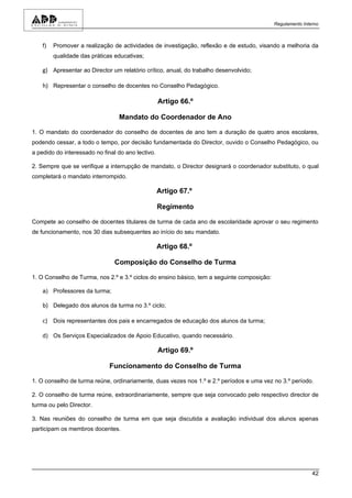 Regulamento Interno



    f)   Promover a realização de actividades de investigação, reflexão e de estudo, visando a melhoria da
         qualidade das práticas educativas;

    g) Apresentar ao Director um relatório crítico, anual, do trabalho desenvolvido;

    h) Representar o conselho de docentes no Conselho Pedagógico.

                                                   Artigo 66.º

                                 Mandato do Coordenador de Ano

1. O mandato do coordenador do conselho de docentes de ano tem a duração de quatro anos escolares,
podendo cessar, a todo o tempo, por decisão fundamentada do Director, ouvido o Conselho Pedagógico, ou
a pedido do interessado no final do ano lectivo.

2. Sempre que se verifique a interrupção de mandato, o Director designará o coordenador substituto, o qual
completará o mandato interrompido.

                                                   Artigo 67.º

                                                   Regimento

Compete ao conselho de docentes titulares de turma de cada ano de escolaridade aprovar o seu regimento
de funcionamento, nos 30 dias subsequentes ao início do seu mandato.

                                                   Artigo 68.º

                                Composição do Conselho de Turma

1. O Conselho de Turma, nos 2.º e 3.º ciclos do ensino básico, tem a seguinte composição:

    a) Professores da turma;

    b) Delegado dos alunos da turma no 3.º ciclo;

    c) Dois representantes dos pais e encarregados de educação dos alunos da turma;

    d) Os Serviços Especializados de Apoio Educativo, quando necessário.

                                                   Artigo 69.º

                              Funcionamento do Conselho de Turma

1. O conselho de turma reúne, ordinariamente, duas vezes nos 1.º e 2.º períodos e uma vez no 3.º período.

2. O conselho de turma reúne, extraordinariamente, sempre que seja convocado pelo respectivo director de
turma ou pelo Director.

3. Nas reuniões do conselho de turma em que seja discutida a avaliação individual dos alunos apenas
participam os membros docentes.




                                                                                                            42
 