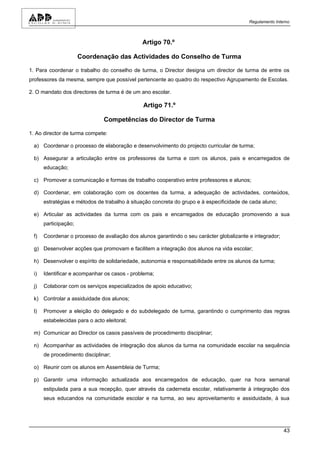 Regulamento Interno



                                              Artigo 70.º

                      Coordenação das Actividades do Conselho de Turma

1. Para coordenar o trabalho do conselho de turma, o Director designa um director de turma de entre os
professores da mesma, sempre que possível pertencente ao quadro do respectivo Agrupamento de Escolas.

2. O mandato dos directores de turma é de um ano escolar.

                                               Artigo 71.º

                                Competências do Director de Turma

1. Ao director de turma compete:

 a) Coordenar o processo de elaboração e desenvolvimento do projecto curricular de turma;

 b) Assegurar a articulação entre os professores da turma e com os alunos, pais e encarregados de
      educação;

 c) Promover a comunicação e formas de trabalho cooperativo entre professores e alunos;

 d) Coordenar, em colaboração com os docentes da turma, a adequação de actividades, conteúdos,
      estratégias e métodos de trabalho à situação concreta do grupo e à especificidade de cada aluno;

 e) Articular as actividades da turma com os pais e encarregados de educação promovendo a sua
      participação;

 f)   Coordenar o processo de avaliação dos alunos garantindo o seu carácter globalizante e integrador;

 g) Desenvolver acções que promovam e facilitem a integração dos alunos na vida escolar;

 h) Desenvolver o espírito de solidariedade, autonomia e responsabilidade entre os alunos da turma;

 i)   Identificar e acompanhar os casos - problema;

 j)   Colaborar com os serviços especializados de apoio educativo;

 k) Controlar a assiduidade dos alunos;

 l)   Promover a eleição do delegado e do subdelegado de turma, garantindo o cumprimento das regras
      estabelecidas para o acto eleitoral;

 m) Comunicar ao Director os casos passíveis de procedimento disciplinar;

 n) Acompanhar as actividades de integração dos alunos da turma na comunidade escolar na sequência
      de procedimento disciplinar;

 o) Reunir com os alunos em Assembleia de Turma;

 p) Garantir uma informação actualizada aos encarregados de educação, quer na hora semanal
      estipulada para a sua recepção, quer através da caderneta escolar, relativamente à integração dos
      seus educandos na comunidade escolar e na turma, ao seu aproveitamento e assiduidade, à sua




                                                                                                          43
 