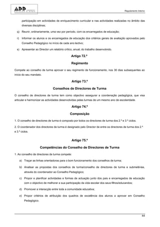 Regulamento Interno



      participação em actividades de enriquecimento curricular e nas actividades realizadas no âmbito das
      diversas disciplinas;

  q) Reunir, ordinariamente, uma vez por período, com os encarregados de educação;

  r) Informar os alunos e os encarregados de educação dos critérios gerais de avaliação aprovados pelo
      Conselho Pedagógico no início de cada ano lectivo;

  s) Apresentar ao Director um relatório crítico, anual, do trabalho desenvolvido.

                                               Artigo 72.º

                                               Regimento

Compete ao conselho de turma aprovar o seu regimento de funcionamento, nos 30 dias subsequentes ao
início do seu mandato.

                                                Artigo 73.º

                                Conselhos de Directores de Turma

O conselho de directores de turma tem como objectivo assegurar a coordenação pedagógica, que visa
articular e harmonizar as actividades desenvolvidas pelas turmas de um mesmo ano de escolaridade.

                                                Artigo 74.º

                                              Composição

1. O conselho de directores de turma é composto por todos os directores de turma dos 2.º e 3.º ciclos.

2. O coordenador dos directores de turma é designado pelo Director de entre os directores de turma dos 2.º
e 3.º ciclos.


                                                Artigo 75.º

                       Competências do Conselho de Directores de Turma

1. Ao conselho de directores de turma compete:

    a) Traçar as linhas orientadoras para o bom funcionamento dos conselhos de turma;

    b) Analisar as propostas dos conselhos de turma/conselho de directores de turma e submetê-las,
         através do coordenador ao Conselho Pedagógico;

    c) Propor e planificar actividades e formas de actuação junto dos pais e encarregados de educação
         com o objectivo de melhorar a sua participação da vida escolar dos seus filhos/educandos;

    d) Promover a interacção entre toda a comunidade educativa;

    e) Propor critérios de atribuição dos quadros de excelência dos alunos a aprovar em Conselho
         Pedagógico.




                                                                                                            44
 