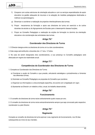 Regulamento Interno



    f)   Cooperar com outras estruturas de orientação educativa e com os serviços especializados de apoio
         educativo na gestão adequada de recursos e na adopção de medidas pedagógicas destinadas a
         melhorar as aprendizagens;

    g) Dinamizar e coordenar a realização de projectos interdisciplinares das turmas;

    h) Propor    mecanismos de formação e apoio aos directores de turma em exercício e de outros
         docentes da escola ou do Agrupamento de Escolas para o desempenho dessas funções;

    i)   Propor ao Conselho Pedagógico a realização de acções de formação no domínio da orientação
         educativa e da coordenação das actividades das turmas.

                                                Artigo 76.º

                                Coordenador dos Directores de Turma

1. O Director designa entre os directores de turma um ou dois coordenadores.

2. Este cargo será atribuído a docentes dos 2.º e/ou 3.ºciclos.

3. No caso de serem designados dois coordenadores, a sua presença no Conselho pedagógico será
efectuada em regime de rotatividade anual.

                                                Artigo 77.º

                  Competências do Coordenador dos Directores de Turma

1. Compete ao Coordenador dos Directores de Turma:

   a) Coordenar a acção do Conselho a que preside, articulando estratégias e procedimentos a fomentar
      nas diferentes turmas;

   b) Submeter ao Conselho Pedagógico as propostas do Conselho que coordena;

   c) Organizar as informações e a documentação específica, de acordo com a legislação em vigor;

   d) Apresentar ao Director um relatório crítico, anual, do trabalho desenvolvido.

                                                Artigo 78.º

                                             Funcionamento

1. O conselho de directores de turma reúne ordinariamente quatro vezes por ano.

2. O conselho de directores de turma reúne extraordinariamente sempre que seja convocado pelo respectivo
coordenador ou pelo Director.

                                                Artigo 79.º

                                                Regimento

Compete ao conselho de directores de turma aprovar o seu regimento de funcionamento, nos 30 dias
subsequentes ao início do seu mandato.




                                                                                                        45
 