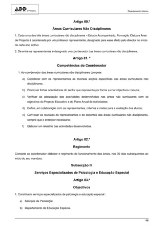 Regulamento Interno



                                                Artigo 80.º

                               Áreas Curriculares Não Disciplinares

1. Cada uma das três áreas curriculares não disciplinares – Estudo Acompanhado, Formação Cívica e Área
de Projecto é coordenada por um professor representante, designado para esse efeito pelo director no início
de cada ano lectivo.

2. De entre os representantes é designado um coordenador das áreas curriculares não disciplinares.

                                                Artigo 81. º

                                   Competências do Coordenador

  1. Ao coordenador das áreas curriculares não disciplinares compete:

      a) Coordenar com os representantes as diversas acções específicas das áreas curriculares não
           disciplinares;

      b) Promover linhas orientadoras do sector que representa por forma a criar objectivos comuns;

      c) Verificar da adequação das actividades desenvolvidas nas áreas não curriculares com os
           objectivos do Projecto Educativo e do Plano Anual de Actividades;

      d) Definir, em colaboração com os representantes, critérios e metas para a avaliação dos alunos;

      e) Convocar as reuniões de representantes e de docentes das áreas curriculares não disciplinares,
           sempre que o entender necessário;

      f)   Elaborar um relatório das actividades desenvolvidas.



                                                Artigo 82.º

                                                Regimento

Compete ao coordenador elaborar o regimento de funcionamento das áreas, nos 30 dias subsequentes ao
início do seu mandato.

                                               Subsecção III

                 Serviços Especializados de Psicologia e Educação Especial

                                                Artigo 83.º

                                                Objectivos

1. Constituem serviços especializados de psicologia e educação especial :

    a) Serviços de Psicologia;

    b) Departamento de Educação Especial.



                                                                                                           46
 