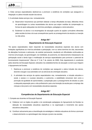 Regulamento Interno



2. Estes serviços especializados destinam-se a promover a existência de condições que assegurem a
integração e a plena inclusão escolar dos alunos.

3. A actividade destes serviços visa nomeadamente:

      a) Desenvolver mecanismos que permitam detectar a tempo dificuldades de base, diferentes ritmos
          de aprendizagem ou outras necessidades dos alunos que exijam medidas de compensação ou
          formas de apoio adequadas nos domínios psicológico, pedagógico e sócio-educativo;

      b) Esclarecer os alunos e os encarregados de educação quanto às opções curriculares oferecidas
          pelas escolas da área e às suas consequências quanto ao prosseguimento de estudos ou inserção
          na vida activa.

                                               Artigo 84.º
                              Departamento de Educação Especial

“Os apoios especializados visam responder às necessidades educativas especiais dos alunos com
limitações significativas ao nível da actividade e participação, num ou vários domínios de vida, decorrentes
de alterações funcionais e estruturais, de carácter permanente, resultando em dificuldades continuadas ao
nível da comunicação, da aprendizagem, da mobilidade, da autonomia, do relacionamento interpessoal e da
participação social e dando lugar à mobilização de serviços especializados para promover o potencial de
funcionamento biopsicosocial.” (Dec.Lei nº 3 de 7 de Janeiro de 2008). Este departamento é constituído
pelos docentes de Educação Especial, colocados nos estabelecimentos de educação e ensino que integram
o Agrupamento de Escolas.

    1. Destina-se a promover a existência de condições que assegurem a plena inclusão dos alunos,
        devendo conjugar a sua actividade com as estruturas de orientação educativa.

    2. A actividade dos serviços de apoios especializados visa, nomeadamente, a inclusão educativa e
        social, o acesso e o sucesso educativo, a autonomia, a estabilidade emocional, bem como a
        promoção da igualdade de oportunidades, a preparação para o prosseguimento de estudos ou para
        a adequada preparação para a vida profissional e para uma transição da escola para o emprego das
        crianças e dos jovens com necessidades educativas especiais.


                                               Artigo 85.º
                   Competências do Departamento de Educação Especial

1. Compete aos docentes do Educação Especial:

  a) Colaborar com os órgãos de gestão e de coordenação pedagógica do Agrupamento de Escolas na
      detecção de necessidades educativas específicas e na organização e incremento dos apoios
      educativos adequados;

  b) Contribuir activamente para a diversificação de estratégias e métodos educativos de forma a promover
      o desenvolvimento e a aprendizagem das crianças e jovens nas escolas;




                                                                                                           47
 