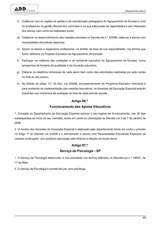 Regulamento Interno



  c) Colaborar com os órgãos de gestão e de coordenação pedagógica do Agrupamento de Escolas e com
        os professores na gestão flexível dos currículos e na sua adequação às capacidades e aos interesses
        dos alunos, bem como às realidades locais;

  d) Colaborar no desenvolvimento das medidas previstas no Decreto-lei n.º 3/2008, relativas a alunos com
        necessidades educativas especiais;

  e) Apoiar os alunos e respectivos professores, no âmbito da área da sua especialidade, nos termos que
        forem definidos no Projecto Educativo do Agrupamento de Escolas;

  f)    Participar na melhoria das condições e do ambiente educativo do Agrupamento de Escolas, numa
        perspectiva de fomento da qualidade e da inovação educativa;

  g) Elaborar os relatórios individuais de cada aluno bem como das actividades realizadas por este núcleo
        no final do ano lectivo;

  h) No âmbito do artigo 13.º do Dec. Lei 3/2008, acompanhamento do Programa Educativo Individual e
        para avaliação da implementação das medidas educativas, os docentes de Educação Especial estarão
        presentes nos momentos de avaliação do final de cada período escolar.

                                               Artigo 86.º
                                   Funcionamento dos Apoios Educativos

1. Compete ao Departamento de Educação Especial aprovar o seu regime de funcionamento, nos 30 dias
subsequentes ao início do seu mandato, tendo em conta as orientações do Decreto Lei 3 de 7 de Janeiro de
2008.

2. O horário dos docentes de Educação Especial é elaborado pelo departamento tendo em conta o previsto
no artigo 7º do Decreto Lei 3/2008 e o atendimento a alunos com Necessidades Educativas Especiais de
carácter prolongado, com posterior aprovação pelo Director e afixado em local visível.

                                               Artigo 87.º
                                        Serviço de Psicologia - SP

1. O Serviço de Psicologia desenvolve a sua actividade nos termos definidos no Decreto-Lei n.º 190/91, de
17 de Maio.

2. O Serviço de Psicologia é constituído por uma psicóloga.




                                                                                                          48
 