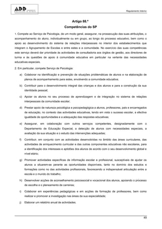Regulamento Interno



                                                Artigo 88.º
                                          Competências do SP

1. Compete ao Serviço de Psicologia, de um modo geral, assegurar, na prossecução das suas atribuições, o
acompanhamento do aluno, individualmente ou em grupo, ao longo do processo educativo, bem como o
apoio ao desenvolvimento do sistema de relações interpessoais no interior dos estabelecimentos que
integram o Agrupamento de Escolas e entre estes e a comunidade. No exercício das suas competências
este serviço deverá dar prioridade às actividades de consultadoria aos órgãos de gestão, aos directores de
turma e às questões de apoio à comunidade educativa em particular na vertente das necessidades
educativas especiais.

2. Em particular, compete Serviço de Psicologia:

    a) Colaborar na identificação e prevenção de situações problemáticas de alunos e na elaboração de
         planos de acompanhamento para estes, envolvendo a comunidade educativa;

    b) Contribuir para o desenvolvimento integral das crianças e dos alunos e para a construção da sua
         identidade pessoal;

    c) Apoiar os alunos no seu processo de aprendizagem e de integração no sistema de relações
         interpessoais da comunidade escolar;

    d) Prestar apoio de natureza psicológica e psicopedagógica a alunos, professores, pais e encarregados
         de educação, no contexto das actividades educativas, tendo em vista o sucesso escolar, a efectiva
         igualdade de oportunidades e a adequação das respostas educativas;

    e) Assegurar, em colaboração com outros serviços competentes, designadamente com o
         Departamento de Educação Especial, a detecção de alunos com necessidades especiais, a
         avaliação da sua situação e o estudo das intervenções adequadas;

    f)   Contribuir, em conjunto com as actividades desenvolvidas no âmbito das áreas curriculares, das
         actividades de enriquecimento curricular e das outras componentes educativas não escolares, para
         a identificação dos interesses e aptidões dos alunos de acordo com o seu desenvolvimento global e
         nível etário;

    g) Promover actividades específicas de informação escolar e profissional, susceptíveis de ajudar os
         alunos a situarem-se perante as oportunidades disponíveis, tanto no domínio dos estudos e
         formações como no das actividades profissionais, favorecendo a indispensável articulação entre a
         escola e o mundo do trabalho;

    h) Desenvolver acções de aconselhamento psicossocial e vocacional dos alunos, apoiando o processo
         de escolha e o planeamento de carreiras;

    i)   Colaborar em experiências pedagógicas e em acções de formação de professores, bem como
         realizar e promover a investigação nas áreas da sua especialidade;

    j)   Elaborar um relatório anual de actividades.




                                                                                                         49
 