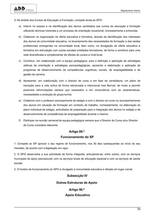 Regulamento Interno



3- No âmbito dos Cursos de Educação e Formação, compete ainda ao SPO:

    a) Intervir no acesso e na identificação dos alunos candidatos aos cursos de educação e formação
           utilizando técnicas inerentes a um processo de orientação vocacional, nomeadamente a entrevista;

    b) Colaborar na organização da oferta educativa e formativa, através da identificação dos interesses
           dos alunos da comunidade educativa, no levantamento das necessidades de formação e das saídas
           profissionais emergentes na comunidade local, bem como, na divulgação da oferta educativa e
           formativa em articulação com outras escolas/ entidades formadoras, de forma a contribuir para uma
           rede diversificada e complementar de ofertas de cursos a nível local;

    c) Contribuir, em colaboração com a equipa pedagógica, para a definição e aplicação de estratégias
           aditivas de orientação e estratégias psicopedagógicas, apoiando a elaboração e aplicação de
           programas de desenvolvimento de competências cognitivas, sociais, de empregabilidade e de
           gestão de carreira;

    d) Apresentar, em colaboração com o director de curso e em fase de candidatura, um plano de
           transição para a vida activa de forma estruturada e intencional mas flexível, de modo a permitir
           possíveis reformulações sempre que necessário e em consonância com as características,
           necessidades e evolução do grupo-turma;

    e) Colaborar com o professor acompanhante de estágio e com o director do curso no acompanhamento
           dos alunos em situação de formação em contexto de trabalho, nomeadamente, na elaboração do
           plano individual de estágio, actividades de preparação para a integração dos alunos no estágio e de
           desenvolvimento de competências de empregabilidade durante o mesmo;

    f)     Participar na reunião semanal da equipa pedagógica sempre que o Director de Curso e/ou Director
           de Curso considere relevante.

                                                  Artigo 89.º
                                           Funcionamento do SP

1. Compete ao SP aprovar o seu regime de funcionamento, nos 30 dias subsequentes ao início do seu
mandato, de acordo com a legislação em vigor.

2. O SPO desenvolve a sua actividade de forma integrada, articulando-se, entre outros, com os serviços
municipais de apoio psicossocial, com os serviços locais de educação especial e com os serviços de saúde
escolar.

3. O horário de funcionamento do SPO é divulgado à comunidade educativa e afixado em lugar visível.

                                                Subsecção IV

                                       Outras Estruturas de Apoio

                                                  Artigo 90.º
                                               Apoio Educativo



                                                                                                             50
 