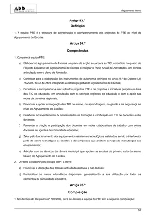 Regulamento Interno



                                               Artigo 93.º
                                                Definição

1. A equipa PTE é a estrutura de coordenação e acompanhamento dos projectos do PTE ao nível do
Agrupamento de Escolas.

                                               Artigo 94.º

                                            Competências

1. Compete à equipa PTE:

   a)   Elaborar no Agrupamento de Escolas um plano de acção anual para as TIC, concebido no quadro do
        Projecto Educativo do Agrupamento de Escolas e integrar o Plano Anual de Actividades, em estreita
        articulação com o plano de formação;

   b)   Contribuir para a elaboração dos instrumentos de autonomia definidos no artigo 9.º do Decreto-Lei
        75/2008, de 22 de Abril, integrando a estratégia global do Agrupamento de Escolas;

   c)   Coordenar e acompanhar a execução dos projectos PTE e de projectos e iniciativas próprias na área
        das TIC na educação, em articulação com os serviços regionais de educação e com o apoio das
        redes de parceiros regionais;

   d)   Promover e apoiar a integração das TIC no ensino, na aprendizagem, na gestão e na segurança ao
        nível do Agrupamento de Escolas;

   e) Colaborar no levantamento de necessidades de formação e certificação em TIC de docentes e não
        docentes;

   f)   Fomentar a criação e participação dos docentes em redes colaborativas de trabalho com outros
        docentes ou agentes da comunidade educativa;

   g) Zelar pelo funcionamento dos equipamentos e sistemas tecnológicos instalados, sendo o interlocutor
        junto do centro tecnológico às escolas e das empresas que prestem serviços de manutenção aos
        equipamentos;

   h)   Articular com os técnicos da câmara municipal que apoiam as escolas do primeiro ciclo do ensino
        básico do Agrupamento de Escolas.

2. O Plano a elaborar pela equipa de PTE deve:

   a) Promover a utilização das TIC nas actividades lectivas e não lectivas;

   b) Rentabilizar os meios informáticos disponíveis, generalizando a sua utilização por todos os
        elementos da comunidade educativa.

                                               Artigo 95.º

                                               Composição

1. Nos termos do Despacho nº 700/2009, de 9 de Janeiro a equipa do PTE tem a seguinte composição:



                                                                                                             52
 