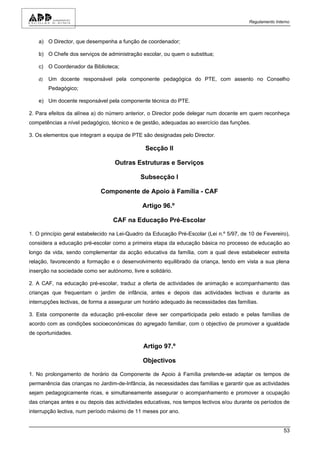 Regulamento Interno



   a) O Director, que desempenha a função de coordenador;

   b) O Chefe dos serviços de administração escolar, ou quem o substitua;

   c) O Coordenador da Biblioteca;

   d)   Um docente responsável pela componente pedagógica do PTE, com assento no Conselho
        Pedagógico;

   e) Um docente responsável pela componente técnica do PTE.

2. Para efeitos da alínea a) do número anterior, o Director pode delegar num docente em quem reconheça
competências a nível pedagógico, técnico e de gestão, adequadas ao exercício das funções.

3. Os elementos que integram a equipa de PTE são designadas pelo Director.

                                               Secção II

                                   Outras Estruturas e Serviços

                                             Subsecção I

                             Componente de Apoio à Família - CAF

                                              Artigo 96.º

                                  CAF na Educação Pré-Escolar

1. O princípio geral estabelecido na Lei-Quadro da Educação Pré-Escolar (Lei n.º 5/97, de 10 de Fevereiro),
considera a educação pré-escolar como a primeira etapa da educação básica no processo de educação ao
longo da vida, sendo complementar da acção educativa da família, com a qual deve estabelecer estreita
relação, favorecendo a formação e o desenvolvimento equilibrado da criança, tendo em vista a sua plena
inserção na sociedade como ser autónomo, livre e solidário.

2. A CAF, na educação pré-escolar, traduz a oferta de actividades de animação e acompanhamento das
crianças que frequentam o jardim de infância, antes e depois das actividades lectivas e durante as
interrupções lectivas, de forma a assegurar um horário adequado às necessidades das famílias.

3. Esta componente da educação pré-escolar deve ser comparticipada pelo estado e pelas famílias de
acordo com as condições socioeconómicas do agregado familiar, com o objectivo de promover a igualdade
de oportunidades.

                                               Artigo 97.º

                                              Objectivos

1. No prolongamento de horário da Componente de Apoio à Família pretende-se adaptar os tempos de
permanência das crianças no Jardim-de-Infância, às necessidades das famílias e garantir que as actividades
sejam pedagogicamente ricas, e simultaneamente assegurar o acompanhamento e promover a ocupação
das crianças antes e ou depois das actividades educativas, nos tempos lectivos e/ou durante os períodos de
interrupção lectiva, num período máximo de 11 meses por ano.


                                                                                                          53
 