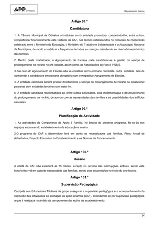 Regulamento Interno



                                                Artigo 98.º

                                              Candidatura

1. A Câmara Municipal de Odivelas constitui-se como entidade promotora, competindo-lhe, entre outros,
comparticipar financeiramente esta vertente da CAF, nos termos estabelecidos no protocolo de cooperação
celebrado entre o Ministério da Educação, o Ministério do Trabalho e Solidariedade e a Associação Nacional
de Municípios, de modo a viabilizar a frequência de todas as crianças, atendendo ao nível sócio-económico
das famílias.

2. Dentro desta modalidade, o Agrupamento de Escolas pode candidatar-se à gestão do serviço de
prolongamento de horário no pré-escolar, assim como, as Associações de Pais e IPSS’S.

3. No caso do Agrupamento de Escolas não se constituir como entidade candidata, outra entidade terá de
apresentar a candidatura em parceria obrigatória com o respectivo Agrupamento de Escolas.

4. A entidade candidata poderá prestar directamente o serviço de prolongamento de horário ou estabelecer
parcerias com entidades terceiras com esse fim.

5. A entidade candidata responsabiliza-se, entre outras actividades, pela implementação e desenvolvimento
do prolongamento de horário, de acordo com as necessidades das famílias e as possibilidades dos edifícios
escolares.

                                                Artigo 99.º

                                     Planificação da Actividade

1. As actividades de Componente de Apoio à Família, no âmbito do presente programa, far-se-ão nos
espaços escolares do estabelecimento de educação e ensino.

2.O programa da CAF a desenvolver terá em conta as necessidades das famílias, Plano Anual de
Actividades, Projecto Educativo do Estabelecimento e as Normas de Funcionamento.




                                               Artigo 100.º

                                                  Horário

A oferta da CAF não excederá as 5h diárias, excepto no período das interrupções lectivas, sendo este
horário flexível em caso de necessidade das famílias, sendo este estabelecido no início do ano lectivo.

                                               Artigo 101.º

                                       Supervisão Pedagógica

Compete aos Educadores Titulares de grupo assegurar a supervisão pedagógica e o acompanhamento da
execução das actividades de animação de apoio à família (CAF), entendendo-se por supervisão pedagógica,
a que é realizada no âmbito da componente não lectiva de estabelecimento.




                                                                                                            54
 