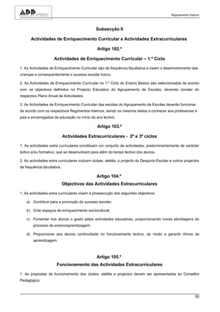 Regulamento Interno



                                               Subsecção II

      Actividades de Enriquecimento Curricular e Actividades Extracurriculares

                                               Artigo 102.º

                     Actividades de Enriquecimento Curricular – 1.º Ciclo

1. As Actividades de Enriquecimento Curricular são de frequência facultativa e visam o desenvolvimento das
crianças e consequentemente o sucesso escolar futuro.

2. As Actividades de Enriquecimento Curricular no 1.º Ciclo do Ensino Básico são seleccionadas de acordo
com os objectivos definidos no Projecto Educativo do Agrupamento de Escolas, devendo constar do
respectivo Plano Anual de Actividades.

3. As Actividades de Enriquecimento Curricular das escolas do Agrupamento de Escolas deverão funcionar
de acordo com os respectivos Regimentos Internos, sendo os mesmos dados a conhecer aos professores e
pais e encarregados de educação no início do ano lectivo.

                                               Artigo 103.º

                             Actividades Extracurriculares - 2º e 3º ciclos

1. As actividades extra curriculares constituem um conjunto de actividades, predominantemente de carácter
lúdico e/ou formativo, que se desenvolvem para além do tempo lectivo dos alunos.

2. As actividades extra curriculares incluem clubes, ateliês, o projecto do Desporto Escolar e outros projectos
de frequência facultativa.

                                               Artigo 104.º
                             Objectivos das Actividades Extracurriculares

1. As actividades extra curriculares visam a prossecução dos seguintes objectivos:

    a) Contribuir para a promoção do sucesso escolar;

    b) Criar espaços de enriquecimento sociocultural;

    c) Fomentar nos alunos o gosto pelas actividades educativas, proporcionando novas abordagens do
        processo de ensino/aprendizagem;

    d) Proporcionar aos alunos continuidade no funcionamento lectivo, de modo a garantir ritmos de
        aprendizagem.



                                               Artigo 105.º
                       Funcionamento das Actividades Extracurriculares

1. As propostas de funcionamento dos clubes, ateliês e projectos devem ser apresentadas ao Conselho
Pedagógico.



                                                                                                             55
 