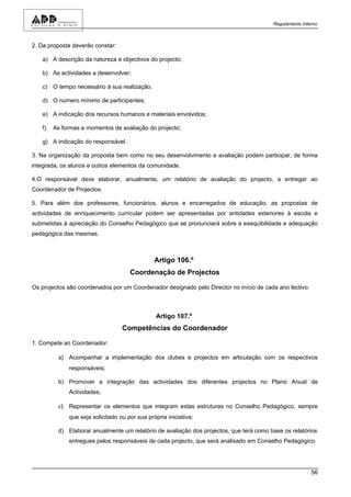 Regulamento Interno



2. Da proposta deverão constar:

   a) A descrição da natureza e objectivos do projecto;

   b) As actividades a desenvolver;

   c) O tempo necessário à sua realização;

   d) O número mínimo de participantes;

   e) A indicação dos recursos humanos e materiais envolvidos;

   f)   As formas e momentos de avaliação do projecto;

   g) A indicação do responsável.

3. Na organização da proposta bem como no seu desenvolvimento e avaliação podem participar, de forma
integrada, os alunos e outros elementos da comunidade.

4.O responsável deve elaborar, anualmente, um relatório de avaliação do projecto, a entregar ao
Coordenador de Projectos.

5. Para além dos professores, funcionários, alunos e encarregados de educação, as propostas de
actividades de enriquecimento curricular podem ser apresentadas por entidades exteriores à escola e
submetidas à apreciação do Conselho Pedagógico que se pronunciará sobre a exequibilidade e adequação
pedagógica das mesmas.



                                               Artigo 106.º
                                     Coordenação de Projectos

Os projectos são coordenados por um Coordenador designado pelo Director no início de cada ano lectivo.



                                                Artigo 107.º
                                  Competências do Coordenador

1. Compete ao Coordenador:

         a) Acompanhar a implementação dos clubes e projectos em articulação com os respectivos
             responsáveis;

         b) Promover a integração das actividades dos diferentes projectos no Plano Anual de
             Actividades;

         c) Representar os elementos que integram estas estruturas no Conselho Pedagógico, sempre
             que seja solicitado ou por sua própria iniciativa;

         d) Elaborar anualmente um relatório de avaliação dos projectos, que terá como base os relatórios
             entregues pelos responsáveis de cada projecto, que será analisado em Conselho Pedagógico.




                                                                                                         56
 
