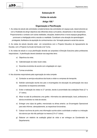 Regulamento Interno



                                               Subsecção III

                                            Visitas de estudo

                                               Artigo 108.º

                                     Organização e Planificação
1. As visitas de estudo são actividades complementares das actividades em espaço-aula, desenvolvendo-se
  com a finalidade de atingir objectivos das diferentes áreas curriculares, disciplinares e não disciplinares.
  Proporcionando o contacto com outras realidades, situações, testemunhos e novos espaços geográficos,
     promovem a interligação entre a escola e a realidade. Constituem uma situação de aprendizagem
    privilegiada, facilitadora da aquisição de conhecimentos e da formação pessoal e social dos alunos.

2. As visitas de estudo deverão estar em consonância com o Projecto Educativo do Agrupamento de
Escolas, com o Projecto Curricular de Escola e de Turma.

3. As visitas de estudo e a sua planificação deverão ser propostas à Direcção Executiva pelos professores
responsáveis . A planificação deverá obedecer aos seguintes itens:

         a) Objectivos da visita;

         b) Calendarização da visita: local e data;

         c) Docentes envolvidos de acordo com a legislação em vigor;

         d) Turmas envolvidas.

4. Aos docentes responsáveis pela organização da visita compete:

         a) Contactar os serviços educativos dos locais a visitar e a empresa de transporte;

         b) Solicitar autorização escrita dos pais e encarregados de educação da participação dos seus
              educandos na respectiva actividade;

         c) Evitar a realização de visitas no 3.º período, devido à proximidade das avaliações finais (2.º e
              3.º ciclos);

         d) Afixar na sala de professores uma grelha informativa da calendarização, local, professores e
              alunos envolvidos na visita de estudo;

         e) Entregar uma cópia da grelha, mencionada na alínea anterior, ao Encarregado Operacional
              para este informar, atempadamente, as respectivas funcionárias;

         f)   Colocar nos livros de ponto uma informação sucinta sobre a actividade a realizar e a indicação
              dos alunos que não irão participar na mesma (2.ºe 3.º ciclos);

         g) Elaborar um relatório de avaliação global da visita a ser entregue ao Coordenador de
              Departamento.




                                                                                                                 57
 