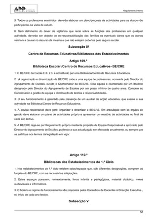 Regulamento Interno



5. Todos os professores envolvidos deverão elaborar um plano/proposta de actividades para os alunos não
participantes na visita de estudo.

6. Sem detrimento do dever de vigilância que recai sobre as funções dos professores em qualquer
actividade, deverão ser objecto de co-responsabilização das famílias os eventuais danos que os alunos
venham a causar no decurso da mesma e que não estejam cobertos pelo seguro escolar.

                                              Subsecção IV

            Centro de Recursos Educativos/Bibliotecas dos Estabelecimentos

                                               Artigo 109.º
                Biblioteca Escolar /Centro de Recursos Educativos- BE/CRE

1. O BE/CRE da Escola E.B. 2.3. é constituído por uma Biblioteca/Centro de Recursos Educativos.

2. A organização e dinamização da BE/CRE cabe a uma equipa de professores, nomeada pelo Director do
Agrupamento de Escolas, ouvido o Coordenador da BE/CRE. Esta equipa é coordenada por um docente
designado pelo Director do Agrupamento de Escolas por um prazo mínimo de quatro anos. Compete ao
Coordenador a gestão da equipa e distribuição de tarefas e responsabilidades.

3. O seu funcionamento é garantido pela presença de um auxiliar de acção educativa, que exerce a sua
actividade na Biblioteca/Centro de Recursos Educativos.

4. A equipa responsável deve gerir, organizar e dinamizar a BE/CRE. Em articulação com os órgãos de
gestão deve elaborar um plano de actividades próprio e apresentar um relatório de actividades no final de
cada ano lectivo.

5. A BE/CRE rege-se por Regulamento próprio mediante proposta da Equipa Responsável e aprovado pelo
Director do Agrupamento de Escolas, podendo a sua actualização ser efectuada anualmente, ou sempre que
se justifique nos termos da legislação em vigor.




                                               Artigo 110.º

                         Bibliotecas dos Estabelecimentos do 1.º Ciclo

1. Nos estabelecimentos do 1.º ciclo existem salas/espaços que, sob diferentes designações, cumprem as
funções do BE/CRE, com as necessárias adaptações.

2. Estes espaços possuem, nomeadamente, livros infantis e pedagógicos, material didáctico, meios
audiovisuais e informáticos.

3. O horário e regime de funcionamento são propostos pelos Conselhos de Docentes à Direcção Executiva ,
no início de cada ano lectivo.

                                              Subsecção V


                                                                                                        58
 