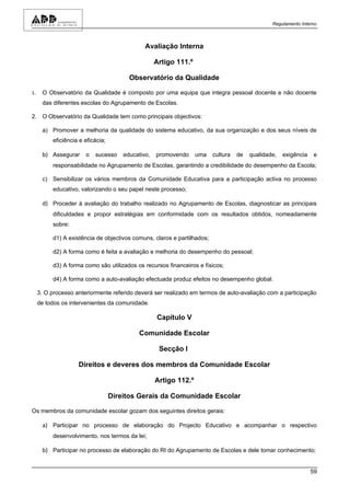 Regulamento Interno



                                             Avaliação Interna

                                                 Artigo 111.º

                                        Observatório da Qualidade

1.    O Observatório da Qualidade é composto por uma equipa que integra pessoal docente e não docente
      das diferentes escolas do Agrupamento de Escolas.

2. O Observatório da Qualidade tem como principais objectivos:

      a) Promover a melhoria da qualidade do sistema educativo, da sua organização e dos seus níveis de
          eficiência e eficácia;

      b) Assegurar o sucesso educativo, promovendo uma cultura de qualidade, exigência e
          responsabilidade no Agrupamento de Escolas, garantindo a credibilidade do desempenho da Escola;

      c) Sensibilizar os vários membros da Comunidade Educativa para a participação activa no processo
          educativo, valorizando o seu papel neste processo;

      d) Proceder à avaliação do trabalho realizado no Agrupamento de Escolas, diagnosticar as principais
          dificuldades e propor estratégias em conformidade com os resultados obtidos, nomeadamente
          sobre:

          d1) A existência de objectivos comuns, claros e partilhados;

          d2) A forma como é feita a avaliação e melhoria do desempenho do pessoal;

          d3) A forma como são utilizados os recursos financeiros e físicos;

          d4) A forma como a auto-avaliação efectuada produz efeitos no desempenho global.

     3. O processo anteriormente referido deverá ser realizado em termos de auto-avaliação com a participação
     de todos os intervenientes da comunidade.

                                                  Capítulo V

                                           Comunidade Escolar

                                                  Secção I

                    Direitos e deveres dos membros da Comunidade Escolar

                                                 Artigo 112.º

                                   Direitos Gerais da Comunidade Escolar

Os membros da comunidade escolar gozam dos seguintes direitos gerais:

      a) Participar no processo de elaboração do Projecto Educativo e acompanhar o respectivo
          desenvolvimento, nos termos da lei;

      b) Participar no processo de elaboração do RI do Agrupamento de Escolas e dele tomar conhecimento;


                                                                                                            59
 