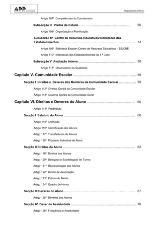 Regulamento Interno


                       Artigo 107º Competências do Coordenador

                Subsecção III Visitas de Estudo …………...........................................                      56

                       Artigo 108º Organização e Planificação

                Subsecção IV Centro de Recursos Educativos/Bibliotecas dos
                Estabelecimentos...................................................................................... 57

                       Artigo 109º Biblioteca Escolar /Centro de Recursos Educativos – BE/CRE

                       Artigo 110º Bibliotecas dos Estabelecimentos do 1.º Ciclo

                Subsecção V Avaliação Interna ................................................................ 58

                       Artigo 111º Observatório da Qualidade

Capítulo V. Comunidade Escolar ....................................................................... 59
       Secção I Direitos e Deveres dos Membros da Comunidade Escolar ................... 59

                Artigo 112º Direitos Gerais da Comunidade Escolar

                Artigo 113º Deveres Gerais da Comunidade Geral

Capítulo VI. Direitos e Deveres do Aluno ...................................................... 60
                Artigo 114º Preâmbulo

       Secção I Estatuto do Aluno ................................................................................ 60

                Artigo 115º Definição

                Artigo 116º Identificação dos Alunos

                Artigo 117º Transferência de Alunos

                Artigo 118º Processo Individual do Aluno

       Secção II Direitos do Aluno ................................................................................. 62

                Artigo 119º Direitos dos Alunos

                Artigo 120º Delegado e Subdelegado de Turma

                Artigo 121º Representação dos Alunos

                Artigo 122º Direito de Associação

                Artigo 123º Prémio de Mérito

                Artigo 124º Quadro de Honra

       Secção III Deveres do Aluno ................................................................................ 67

                Artigo 125º Deveres dos Alunos

       Secção IV Dever de Assiduidade ......................................................................... 70

                Artigo 126º Frequência e Assiduidade
 