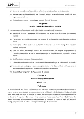 Regulamento Interno



   c) Apresentar sugestões e críticas relativas ao funcionamento de qualquer sector da escola;

   d) Ser ouvido em todos os assuntos que lhe digam respeito, individualmente ou através dos seus
        órgãos representativos;

   e) Ser tratado com respeito e correcção por qualquer elemento da escola.

                                                  Artigo113.º
                                  Deveres Gerais da Comunidade Escolar

Os membros da comunidade escolar estão subordinados aos seguintes deveres gerais:

   a) Ser assíduo, pontual e responsável no cumprimento dos seus horários e/ou tarefas que lhe forem
        exigidos;

   b) Promover um convívio são, de modo a criar um clima de confiança e harmonia, baseado no respeito
        mútuo;

   c) Ser receptivo a críticas relativas ao seu trabalho ou à sua conduta, aceitando sugestões que visem
        melhorar os mesmos;

   d) Zelar pela defesa, conservação e asseio dos estabelecimentos que integram o Agrupamento de
        Escolas, nomeadamente no que diz respeito às instalações, material didáctico, mobiliário e espaços
        verdes;

   e) Identificar-se sempre que tal lhe seja solicitado;

   f)   Conhecer as normas e horários de funcionamento de todos os serviços do Agrupamento de Escolas;

   g) Alertar os responsáveis para a presença de pessoas estranhas à comunidade escolar, excepto se
        devidamente identificadas com o cartão de visitante em local bem visível;

   h) Cumprir e fazer cumprir o RI do Agrupamento de Escolas.

                                               Capítulo VI
                                     Direitos e Deveres do Aluno

                                               Artigo 114.º

                                               Preâmbulo

No desenvolvimento dos valores nacionais e de uma cultura de cidadania capaz de fomentar os valores da
pessoa humana, da democracia, do exercício responsável da liberdade individual e da identidade nacional, o
aluno tem o direito e o dever de conhecer os valores e os princípios fundamentais inscritos na Constituição
da República Portuguesa, a Bandeira e o Hino, enquanto símbolos nacionais, a Declaração Universal dos
Direitos do Homem, a Convenção Europeia dos Direitos do Homem e a Convenção sobre os Direitos da
Criança, enquanto matriz de valores e princípios de afirmação da Humanidade.




                                                                                                          60
 