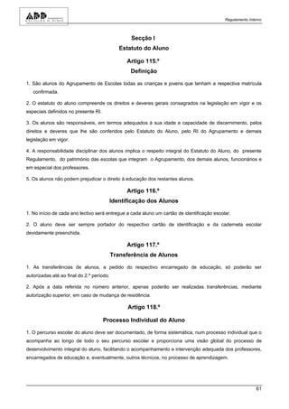 Regulamento Interno



                                                  Secção I
                                              Estatuto do Aluno

                                                Artigo 115.º
                                                  Definição

1. São alunos do Agrupamento de Escolas todas as crianças e jovens que tenham a respectiva matrícula
   confirmada.

2. O estatuto do aluno compreende os direitos e deveres gerais consagrados na legislação em vigor e os
especiais definidos no presente RI.

3. Os alunos são responsáveis, em termos adequados à sua idade e capacidade de discernimento, pelos
direitos e deveres que lhe são conferidos pelo Estatuto do Aluno, pelo RI do Agrupamento e demais
legislação em vigor.

4. A responsabilidade disciplinar dos alunos implica o respeito integral do Estatuto do Aluno, do presente
Regulamento, do património das escolas que integram o Agrupamento, dos demais alunos, funcionários e
em especial dos professores.

5. Os alunos não podem prejudicar o direito à educação dos restantes alunos.

                                                Artigo 116.º
                                        Identificação dos Alunos

1. No início de cada ano lectivo será entregue a cada aluno um cartão de identificação escolar.

2. O aluno deve ser sempre portador do respectivo cartão de identificação e da caderneta escolar
devidamente preenchida.

                                                Artigo 117.º
                                           Transferência de Alunos

1. As transferências de alunos, a pedido do respectivo encarregado de educação, só poderão ser
autorizadas até ao final do 2.º período.

2. Após a data referida no número anterior, apenas poderão ser realizadas transferências, mediante
autorização superior, em caso de mudança de residência.

                                                 Artigo 118.º

                                      Processo Individual do Aluno

1. O percurso escolar do aluno deve ser documentado, de forma sistemática, num processo individual que o
acompanha ao longo de todo o seu percurso escolar e proporciona uma visão global do processo de
desenvolvimento integral do aluno, facilitando o acompanhamento e intervenção adequada dos professores,
encarregados de educação e, eventualmente, outros técnicos, no processo de aprendizagem.




                                                                                                            61
 