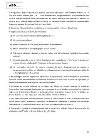 Regulamento Interno



2. A organização do processo individual do aluno é da responsabilidade do professor titular de turma, no 1.º
ciclo, e do director de turma, nos 2.º e 3.º ciclos, acompanhando, obrigatoriamente, o aluno sempre que este
mude de estabelecimento de ensino, sendo devolvido aos pais ou encarregado de educação ou, se maior de
idade ao aluno, no termo da escolaridade obrigatória, ou, não se verificando interrupção no prosseguimento
de estudos, aquando da conclusão do ensino secundário.

3. O processo individual do aluno constitui-se como registo exclusivo em termos disciplinares.

4. No processo individual do aluno, devem constar:

  a) Os elementos fundamentais de identificação do aluno;

  b) Os registos de avaliação;

  c) Relatórios médicos e/ou de avaliação psicológica, quando existam;

  d) Planos e relatórios de apoio pedagógico, quando existam;

  e) O programa educativo individual, no caso de o aluno estar abrangido pela modalidade de educação
       especial;

  f)   Uma auto-avaliação do aluno, no final de cada ano, com excepção dos 1.º e 2.º anos, de acordo com
       critérios definidos pelo Conselho Pedagógico do Agrupamento de Escolas;

  g) As informações relevantes do percurso educativo do aluno, designadamente as relativas a
       comportamentos meritórios e a infracções e medidas disciplinares sancionatórias aplicadas, incluindo
       a descrição dos respectivos efeitos.

5. As informações contidas no processo individual do aluno referentes a matéria disciplinar e de natureza
pessoal e familiar são estritamente confidenciais, encontrando-se vinculados ao dever de sigilo todos os
membros da comunidade educativa que a elas tenham acesso.

6. O acesso ao processo individual de um aluno, para efeitos de consulta, depende de solicitação
fundamentada do encarregado de educação, de um professor da turma, do aluno ou de outros intervenientes
no processo de ensino-aprendizagem do aluno, apresentada ao professor titular de turma (1.º ciclo) ou ao
director de turma (2.º e 3.º ciclos), com uma antecedência mínima de 72 horas.

7. Para efeitos do disposto no número anterior, compete ao professor titular de turma ou ao director de turma
decidir sobre o pedido apresentado, analisando os respectivos fundamentos, e requerer dos solicitantes
garantias sobre a confidencialidade dos dados contidos no processo individual do aluno.

8. A ser aceite, a consulta do processo deve ser feita na presença do professor titular ou do coordenador de
estabelecimento (1.º ciclo) ou director de turma (2.º e 3.º ciclos).




                                                                                                            62
 