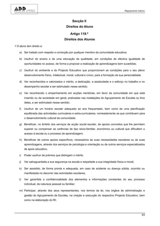Regulamento Interno



                                                   Secção II
                                             Direitos do Aluno

                                                  Artigo 119.º
                                           Direitos dos Alunos

1 O aluno tem direito a:

    a) Ser tratado com respeito e correcção por qualquer membro da comunidade educativa;

    b) Usufruir do ensino e de uma educação de qualidade, em condições de efectiva igualdade de
         oportunidades no acesso, de forma a propiciar a realização de aprendizagens bem sucedidas;

    c) Usufruir do ambiente e do Projecto Educativo que proporcionem as condições para o seu pleno
         desenvolvimento físico, intelectual, moral, cultural e cívico, para a formação da sua personalidade.

    d) Ver reconhecidos e valorizados o mérito, a dedicação, a assiduidade e o esforço no trabalho e no
         desempenho escolar e ser estimulado nesse sentido;

    e) Ver reconhecido o empenhamento em acções meritórias, em favor da comunidade em que está
         inserido ou da sociedade em geral, praticadas nas instalações do Agrupamento de Escolas ou fora
         delas, e ser estimulado nesse sentido;

    f)   Usufruir de um horário escolar adequado ao ano frequentado, bem como de uma planificação
         equilibrada das actividades curriculares e extra-curriculares, nomeadamente as que contribuem para
         o desenvolvimento cultural da comunidade;

    g) Beneficiar, no âmbito dos serviços de acção social escolar, de apoios concretos que lhe permitam
         superar ou compensar as carências de tipo sócio-familiar, económico ou cultural que dificultem o
         acesso à escola ou o processo de aprendizagem;

    h) Beneficiar de outros apoios específicos, necessários às suas necessidades escolares ou às suas
         aprendizagens, através dos serviços de psicologia e orientação ou de outros serviços especializados
         de apoio educativo;

    i)   Poder usufruir de prémios que distingam o mérito.

    j)   Ver salvaguardada a sua segurança na escola e respeitada a sua integridade física e moral;

    k) Ser assistido, de forma pronta e adequada, em caso de acidente ou doença súbita, ocorrido ou
         manifestada no decorrer das actividades escolares;

    l)   Ver garantida a confidencialidade dos elementos e informações constantes do seu processo
         individual, de natureza pessoal ou familiar;

    m) Participar, através dos seus representantes, nos termos da lei, nos órgãos de administração e
         gestão do Agrupamento de Escolas, na criação e execução do respectivo Projecto Educativo, bem
         como na elaboração do RI;




                                                                                                                63
 