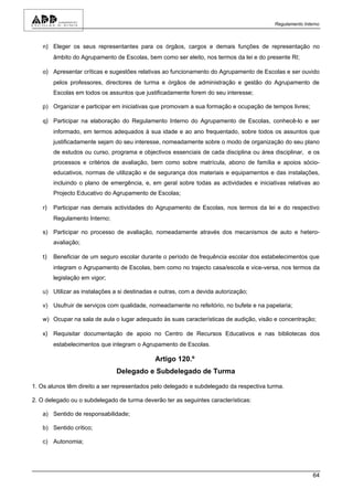 Regulamento Interno



   n) Eleger os seus representantes para os órgãos, cargos e demais funções de representação no
       âmbito do Agrupamento de Escolas, bem como ser eleito, nos termos da lei e do presente RI;

   o) Apresentar críticas e sugestões relativas ao funcionamento do Agrupamento de Escolas e ser ouvido
       pelos professores, directores de turma e órgãos de administração e gestão do Agrupamento de
       Escolas em todos os assuntos que justificadamente forem do seu interesse;

   p) Organizar e participar em iniciativas que promovam a sua formação e ocupação de tempos livres;

   q) Participar na elaboração do Regulamento Interno do Agrupamento de Escolas, conhecê-lo e ser
       informado, em termos adequados à sua idade e ao ano frequentado, sobre todos os assuntos que
       justificadamente sejam do seu interesse, nomeadamente sobre o modo de organização do seu plano
       de estudos ou curso, programa e objectivos essenciais de cada disciplina ou área disciplinar, e os
       processos e critérios de avaliação, bem como sobre matrícula, abono de família e apoios sócio-
       educativos, normas de utilização e de segurança dos materiais e equipamentos e das instalações,
       incluindo o plano de emergência, e, em geral sobre todas as actividades e iniciativas relativas ao
       Projecto Educativo do Agrupamento de Escolas;

   r) Participar nas demais actividades do Agrupamento de Escolas, nos termos da lei e do respectivo
       Regulamento Interno;

   s) Participar no processo de avaliação, nomeadamente através dos mecanismos de auto e hetero-
       avaliação;

   t) Beneficiar de um seguro escolar durante o período de frequência escolar dos estabelecimentos que
       integram o Agrupamento de Escolas, bem como no trajecto casa/escola e vice-versa, nos termos da
       legislação em vigor;

   u) Utilizar as instalações a si destinadas e outras, com a devida autorização;

   v) Usufruir de serviços com qualidade, nomeadamente no refeitório, no bufete e na papelaria;

   w) Ocupar na sala de aula o lugar adequado às suas características de audição, visão e concentração;

   x) Requisitar documentação de apoio no Centro de Recursos Educativos e nas bibliotecas dos
       estabelecimentos que integram o Agrupamento de Escolas.

                                             Artigo 120.º
                               Delegado e Subdelegado de Turma

1. Os alunos têm direito a ser representados pelo delegado e subdelegado da respectiva turma.

2. O delegado ou o subdelegado de turma deverão ter as seguintes características:

   a) Sentido de responsabilidade;

   b) Sentido crítico;

   c) Autonomia;




                                                                                                         64
 
