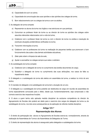 Regulamento Interno



    d) Capacidade de ouvir os outros;

    e) Capacidade de comunicação das suas opiniões e das opiniões dos colegas da turma;

    f)     Bom relacionamento com os colegas da turma e com os adultos.

3. Ao delegado de turma compete:

    a) Representar os alunos da turma nos órgãos e nas estruturas em que participe;

    b) Comunicar ao professor titular da turma ou ao director de turma as opiniões dos colegas sobre
           assuntos relevantes relacionados com a vida da turma;

    c) Colaborar com o professor titular da turma ou com o director de turma na análise e resolução de
           eventuais situações problemáticas verificadas na turma;

    d) Transmitir informações à turma;

    e) Colaborar com os professores da turma na realização de pequenas tarefas que promovam o bom
           funcionamento das aulas e das demais actividades educativas;

    f)     Zelar pela ordem e limpeza da sala de aula;

    g) Ajudar e aconselhar os colegas sempre que estes o solicitem.

4. Ao subdelegado de turma compete:

    a) Colaborar com o delegado de turma no cumprimento das tarefas decorrentes do cargo;

    b) Substituir o delegado de turma no cumprimento das suas atribuições, nos casos de falta ou
           impedimento deste.

5. O delegado e o subdelegado da turma são eleitos em assembleia de turma, a realizar no início do ano
lectivo.

6. O mandato do delegado e do subdelegado de turma tem a duração de um ano.

7. O delegado ou o subdelegado de turma poderão ser destituídos do cargo em reunião de assembleia de
turma especialmente convocada para o efeito, desde que, fundamentadamente, seja comprovado o não
correcto exercício das respectivas funções.

8. O aluno a quem tenha sido aplicada medida disciplinar da exclusiva competência do director do
Agrupamento de Escolas não poderá ser eleito para o exercício dos cargos de delegado de turma ou de
subdelegado de turma, nos dois anos subsequentes ao da aplicação da referida medida disciplinar.

                                                Artigo 121.º
                                       Representação dos Alunos

1. O direito de participação dos alunos no Agrupamento de Escolas exerce-se, nomeadamente, através da
realização de Assembleias de Turma e de Assembleias de Delegados de Turma.

2. O direito de representação dos alunos é assegurado pelos delegados e subdelegados de turma.




                                                                                                         65
 