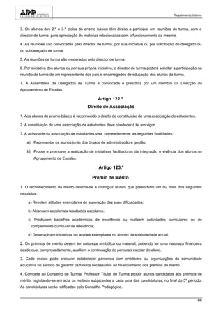 Regulamento Interno



3. Os alunos dos 2.º e 3.º ciclos do ensino básico têm direito a participar em reuniões de turma, com o
director de turma, para apreciação de matérias relacionadas com o funcionamento da mesma.

4. As reuniões são convocadas pelo director de turma, por sua iniciativa ou por solicitação do delegado ou
do subdelegado de turma.

5. As reuniões de turma são moderadas pelo director de turma.

6. Por iniciativa dos alunos ou por sua própria iniciativa, o director de turma poderá solicitar a participação na
reunião da turma de um representante dos pais e encarregados de educação dos alunos da turma.

7. A Assembleia de Delegados de Turma é convocada e presidida por um membro da Direcção do
Agrupamento de Escolas.

                                                Artigo 122.º
                                          Direito de Associação

1. Aos alunos do ensino básico é reconhecido o direito de constituição de uma associação de estudantes.

2. A constituição de uma associação de estudantes deve obedecer à lei em vigor.

3. A actividade da associação de estudantes visa, nomeadamente, as seguintes finalidades:

    a) Representar os alunos junto dos órgãos de administração e gestão;

    b) Propor e promover a realização de iniciativas facilitadoras da integração e vivência dos alunos no
        Agrupamento de Escolas.

                                                 Artigo 123.º

                                             Prémio de Mérito

1. O reconhecimento do mérito destina-se a distinguir alunos que preencham um ou mais dos seguintes
requisitos:

     a) Revelem atitudes exemplares de superação das suas dificuldades;

     b) Alcancem excelentes resultados escolares;

     c) Produzam trabalhos académicos de excelência ou realizem actividades curriculares ou de
      complemento curricular de relevância;

     d) Desenvolvam iniciativas ou acções exemplares no âmbito da solidariedade social.

2. Os prémios de mérito devem ter natureza simbólica ou material, podendo ter uma natureza financeira
desde que, comprovadamente, auxiliem a continuação do percurso escolar do aluno.

3. Cada escola pode procurar estabelecer parcerias com entidades ou organizações da comunidade
educativa no sentido de garantir os fundos necessários ao financiamento dos prémios de mérito.

4. Compete ao Conselho de Turma/ Professor Titular de Turma propôr alunos candidatos aos prémios de
mérito, registando-se em acta os motivos subjacentes a cada uma das candidaturas, no final do 3º período.
As candidaturas serão ratificadas pelo Conselho Pedagógico.


                                                                                                                66
 
