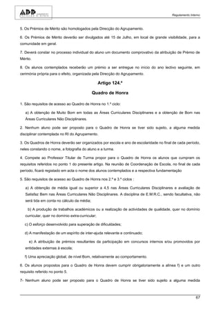 Regulamento Interno



5. Os Prémios de Mérito são homologados pela Direcção do Agrupamento.

6. Os Prémios de Mérito deverão ser divulgados até 15 de Julho, em local de grande visibilidade, para a
comunidade em geral.

7. Deverá constar no processo individual do aluno um documento comprovativo da atribuição de Prémio de
Mérito.

8. Os alunos contemplados receberão um prémio a ser entregue no início do ano lectivo seguinte, em
cerimónia própria para o efeito, organizada pela Direcção do Agrupamento.

                                                   Artigo 124.º

                                             Quadro de Honra

1. São requisitos de acesso ao Quadro de Honra no 1.º ciclo:

   a) A obtenção de Muito Bom em todas as Áreas Curriculares Disciplinares e a obtenção de Bom nas
   Áreas Curriculares Não Disciplinares.

2. Nenhum aluno pode ser proposto para o Quadro de Honra se tiver sido sujeito, a alguma medida
disciplinar contemplada no RI do Agrupamento.

3. Os Quadros de Honra deverão ser organizados por escola e ano de escolaridade no final de cada período,
neles constando o nome, a fotografia do aluno e a turma.

4. Compete ao Professor Titular de Turma propor para o Quadro de Honra os alunos que cumpram os
requisitos referidos no ponto 1 do presente artigo. Na reunião de Coordenação de Escola, no final de cada
período, ficará registado em acta o nome dos alunos contemplados e a respectiva fundamentação

5. São requisitos de acesso ao Quadro de Honra nos 2.º e 3.º ciclos :

   a) A obtenção de média igual ou superior a 4,5 nas Áreas Curriculares Disciplinares e avaliação de
   Satisfaz Bem nas Áreas Curriculares Não Disciplinares. A disciplina de E.M.R.C., sendo facultativa, não
   será tida em conta no cálculo da média;

    b) A produção de trabalhos académicos ou a realização de actividades de qualidade, quer no domínio
   curricular, quer no domínio extra-curricular;

   c) O esforço desenvolvido para superação de dificuldades;

   d) A manifestação de um espírito de inter-ajuda relevante e continuado;

     e) A atribuição de prémios resultantes da participação em concursos internos e/ou promovidos por
   entidades externas à escola;

   f) Uma apreciação global, de nível Bom, relativamente ao comportamento.

6. Os alunos propostos para o Quadro de Honra devem cumprir obrigatoriamente a alínea f) e um outro
requisito referido no ponto 5.

7- Nenhum aluno pode ser proposto para o Quadro de Honra se tiver sido sujeito a alguma medida



                                                                                                         67
 