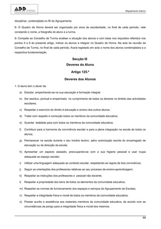 Regulamento Interno



disciplinar, contemplada no RI do Agrupamento.

8- O Quadro de Honra deverá ser organizado por anos de escolaridade, no final de cada período, nele
constando o nome, a fotografia do aluno e a turma.

9- Compete ao Conselho de Turma analisar a situação dos alunos e com base nos requisitos referidos nos
pontos 5 e 6 do presente artigo, indicar os alunos a integrar no Quadro de Honra. Na acta da reunião de
Conselho de Turma, no final de cada período, ficará registado em acta o nome dos alunos contemplados e a
respectiva fundamentação.

                                               Secção III
                                          Deveres do Aluno

                                              Artigo 125.º

                                        Deveres dos Alunos

1. O aluno tem o dever de:

   a) Estudar, empenhando-se na sua educação e formação integral;

   b) Ser assíduo, pontual e empenhado no cumprimento de todos os deveres no âmbito das actividades
        escolares;

   c) Respeitar o exercício do direito à educação e ensino dos outros alunos;

   d) Tratar com respeito e correcção todos os membros da comunidade educativa;

   e) Guardar lealdade para com todos os membros da comunidade educativa;

   f)   Contribuir para a harmonia da convivência escolar e para a plena integração na escola de todos os
        alunos;

   g) Permanecer na escola durante o seu horário lectivo, salvo autorização escrita do encarregado de
        educação ou da direcção da escola;

   h) Apresentar um aspecto asseado, preocupando-se com a sua higiene pessoal e usar roupa
        adequada ao espaço escolar;

   i)   Utilizar uma linguagem adequada ao contexto escolar, respeitando as regras de boa convivência;

   j)   Seguir as orientações dos professores relativas ao seu processo de ensino-aprendizagem;

   k) Respeitar as instruções dos professores e pessoal não docente;

   l)   Respeitar a propriedade dos bens de todos os elementos da comunidade educativa;

   m) Respeitar as normas de funcionamento dos espaços e serviços do Agrupamento de Escolas;

   n) Respeitar a integridade física e moral de todos os membros da comunidade educativa;

   o) Prestar auxílio e assistência aos restantes membros da comunidade educativa, de acordo com as
        circunstâncias de perigo para a integridade física e moral dos mesmos;



                                                                                                         68
 