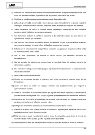 Regulamento Interno



p) Participar nas actividades educativas ou formativas desenvolvidas no Agrupamento de Escolas, bem
     como nas demais actividades organizativas que requeiram a participação dos alunos;

q) Participar na eleição dos seus representantes e prestar-lhes colaboração;

r)   Zelar pela preservação, conservação e asseio da sua escola, nomeadamente no que diz respeito a
     instalações, material didáctico, mobiliário e espaços verdes, fazendo uso adequado dos mesmos;

s) Trazer diariamente os livros e o material escolar necessário à realização dos seus trabalhos
     escolares, sendo cuidadoso com a sua conservação;

t)   Ser diariamente portador do cartão de estudante e da caderneta escolar, os quais devem ser
     apresentados, sempre que solicitados;

u) Não possuir e não consumir substâncias aditivas, em especial, drogas, tabaco e bebidas alcoólicas,
     nem promover qualquer forma de tráfico, facilitação e consumo das mesmas;

v) Entrar e sair do estabelecimento pelo portão de acesso em uso, passando obrigatoriamente o cartão
     no dispositivo próprio para o efeito;

w) Não se fazer acompanhar, na entrada do recinto escolar, por elementos estranhos ao
     estabelecimento;

x) Não ser portador de objectos que possam lesar a integridade física de qualquer elemento da
     comunidade educativa;

y) Não estabelecer diálogo, nem receber qualquer objecto de elementos exteriores ao estabelecimento,
     através das vedações;

z) Deitar o lixo nos recipientes próprios;

aa) Circular nos corredores, escadas e patamares sem gritos, correrias ou qualquer outro tipo de
     brincadeiras;

bb) Andar sem boné ou similar nos espaços interiores dos estabelecimentos que integram o
     Agrupamento de Escolas;

cc) Alertar os funcionários ou os docentes sempre que alguém brinque com objectos ou substâncias que
     ponham em risco a integridade física ou psicológica de qualquer elemento da comunidade educativa;

dd) Comunicar aos funcionários a necessidade de recuperar objectos caídos em lugares considerados
     perigosos, nomeadamente telhados, árvores e valas;

ee) Entregar aos funcionários objectos que encontre abandonados no recinto escolar;

ff) Comunicar ao adulto mais próximo, docente ou funcionário, a presença de elementos estranhos ao
     estabelecimento no interior do recinto escolar;

gg) Dirigir-se para as aulas imediatamente após o toque de campainha, aguardando, à entrada do
     respectivo bloco, núcleo ou sala, que lhe seja dada ordem de entrada;

hh) Aguardar junto do bloco que lhe sejam dadas indicações, em caso de falta ou atraso do professor;


                                                                                                       69
 