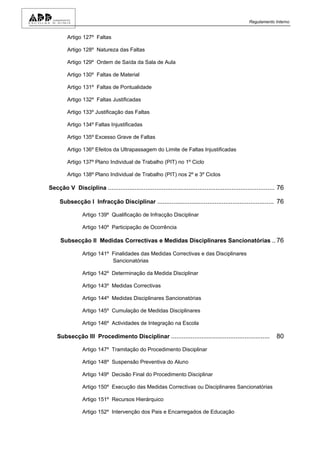 Regulamento Interno


         Artigo 127º Faltas

         Artigo 128º Natureza das Faltas

         Artigo 129º Ordem de Saída da Sala de Aula

         Artigo 130º Faltas de Material

         Artigo 131º Faltas de Pontualidade

         Artigo 132º Faltas Justificadas

         Artigo 133º Justificação das Faltas

         Artigo 134º Faltas Injustificadas

         Artigo 135º Excesso Grave de Faltas

         Artigo 136º Efeitos da Ultrapassagem do Limite de Faltas Injustificadas

         Artigo 137º Plano Individual de Trabalho (PIT) no 1º Ciclo

         Artigo 138º Plano Individual de Trabalho (PIT) nos 2º e 3º Ciclos

Secção V Disciplina ............................................................................................. 76

     Subsecção I Infracção Disciplinar ................................................................. 76

                Artigo 139º Qualificação de Infracção Disciplinar

                Artigo 140º Participação de Ocorrência

     Subsecção II Medidas Correctivas e Medidas Disciplinares Sancionatórias .. 76

                Artigo 141º Finalidades das Medidas Correctivas e das Disciplinares
                            Sancionatórias

                Artigo 142º Determinação da Medida Disciplinar

                Artigo 143º Medidas Correctivas

                Artigo 144º Medidas Disciplinares Sancionatórias

                Artigo 145º Cumulação de Medidas Disciplinares

                Artigo 146º Actividades de Integração na Escola

    Subsecção III Procedimento Disciplinar .......................................................              80

                Artigo 147º Tramitação do Procedimento Disciplinar

                Artigo 148º Suspensão Preventiva do Aluno

                Artigo 149º Decisão Final do Procedimento Disciplinar

                Artigo 150º Execução das Medidas Correctivas ou Disciplinares Sancionatórias

                Artigo 151º Recursos Hierárquico

                Artigo 152º Intervenção dos Pais e Encarregados de Educação
 