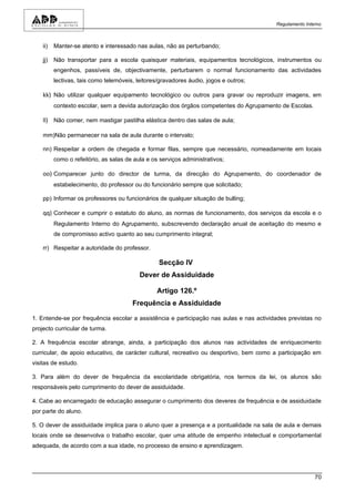 Regulamento Interno



    ii)   Manter-se atento e interessado nas aulas, não as perturbando;

    jj)   Não transportar para a escola quaisquer materiais, equipamentos tecnológicos, instrumentos ou
          engenhos, passíveis de, objectivamente, perturbarem o normal funcionamento das actividades
          lectivas, tais como telemóveis, leitores/gravadores áudio, jogos e outros;

    kk) Não utilizar qualquer equipamento tecnológico ou outros para gravar ou reproduzir imagens, em
          contexto escolar, sem a devida autorização dos órgãos competentes do Agrupamento de Escolas.

    ll) Não comer, nem mastigar pastilha elástica dentro das salas de aula;

    mm)Não permanecer na sala de aula durante o intervalo;

    nn) Respeitar a ordem de chegada e formar filas, sempre que necessário, nomeadamente em locais
          como o refeitório, as salas de aula e os serviços administrativos;

    oo) Comparecer junto do director de turma, da direcção do Agrupamento, do coordenador de
          estabelecimento, do professor ou do funcionário sempre que solicitado;

    pp) Informar os professores ou funcionários de qualquer situação de bulling;

    qq) Conhecer e cumprir o estatuto do aluno, as normas de funcionamento, dos serviços da escola e o
          Regulamento Interno do Agrupamento, subscrevendo declaração anual de aceitação do mesmo e
          de compromisso activo quanto ao seu cumprimento integral;

    rr) Respeitar a autoridade do professor.

                                                  Secção IV
                                           Dever de Assiduidade

                                                  Artigo 126.º
                                        Frequência e Assiduidade

1. Entende-se por frequência escolar a assistência e participação nas aulas e nas actividades previstas no
projecto curricular de turma.

2. A frequência escolar abrange, ainda, a participação dos alunos nas actividades de enriquecimento
curricular, de apoio educativo, de carácter cultural, recreativo ou desportivo, bem como a participação em
visitas de estudo.

3. Para além do dever de frequência da escolaridade obrigatória, nos termos da lei, os alunos são
responsáveis pelo cumprimento do dever de assiduidade.

4. Cabe ao encarregado de educação assegurar o cumprimento dos deveres de frequência e de assiduidade
por parte do aluno.

5. O dever de assiduidade implica para o aluno quer a presença e a pontualidade na sala de aula e demais
locais onde se desenvolva o trabalho escolar, quer uma atitude de empenho intelectual e comportamental
adequada, de acordo com a sua idade, no processo de ensino e aprendizagem.




                                                                                                         70
 