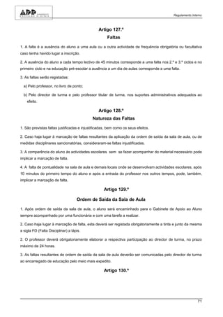 Regulamento Interno



                                                Artigo 127.º
                                                      Faltas

1. A falta é a ausência do aluno a uma aula ou a outra actividade de frequência obrigatória ou facultativa
caso tenha havido lugar a inscrição.

2. A ausência do aluno a cada tempo lectivo de 45 minutos corresponde a uma falta nos 2.º e 3.º ciclos e no
primeiro ciclo e na educação pré-escolar a ausência a um dia de aulas corresponde a uma falta.

3. As faltas serão registadas:

  a) Pelo professor, no livro de ponto;

  b) Pelo director de turma e pelo professor titular de turma, nos suportes administrativos adequados ao
    efeito.

                                                Artigo 128.º
                                            Natureza das Faltas

1. São previstas faltas justificadas e injustificadas, bem como os seus efeitos.

2. Caso haja lugar à marcação de faltas resultantes da aplicação da ordem de saída da sala de aula, ou de
medidas disciplinares sancionatórias, consideraram-se faltas injustificadas.

3. A comparência do aluno às actividades escolares sem se fazer acompanhar do material necessário pode
implicar a marcação de falta.

4. A falta de pontualidade na sala de aula e demais locais onde se desenvolvam actividades escolares, após
10 minutos do primeiro tempo do aluno e após a entrada do professor nos outros tempos, pode, também,
implicar a marcação de falta.

                                                    Artigo 129.º

                                    Ordem de Saída da Sala de Aula

1. Após ordem de saída da sala de aula, o aluno será encaminhado para o Gabinete de Apoio ao Aluno
sempre acompanhado por uma funcionária e com uma tarefa a realizar.

2. Caso haja lugar à marcação de falta, esta deverá ser registada obrigatoriamente a tinta e junto da mesma
a sigla FD (Falta Disciplinar) a lápis.

2. O professor deverá obrigatoriamente elaborar a respectiva participação ao director de turma, no prazo
máximo de 24 horas.

3. As faltas resultantes de ordem de saída da sala de aula deverão ser comunicadas pelo director de turma
ao encarregado de educação pelo meio mais expedito.

                                                    Artigo 130.º




                                                                                                          71
 