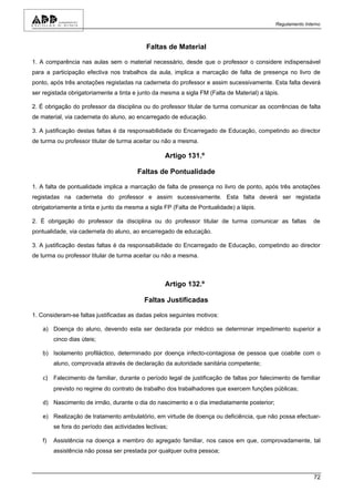 Regulamento Interno



                                            Faltas de Material

1. A comparência nas aulas sem o material necessário, desde que o professor o considere indispensável
para a participação efectiva nos trabalhos da aula, implica a marcação de falta de presença no livro de
ponto, após três anotações registadas na caderneta do professor e assim sucessivamente. Esta falta deverá
ser registada obrigatoriamente a tinta e junto da mesma a sigla FM (Falta de Material) a lápis.

2. É obrigação do professor da disciplina ou do professor titular de turma comunicar as ocorrências de falta
de material, via caderneta do aluno, ao encarregado de educação.

3. A justificação destas faltas é da responsabilidade do Encarregado de Educação, competindo ao director
de turma ou professor titular de turma aceitar ou não a mesma.

                                                   Artigo 131.º

                                         Faltas de Pontualidade

1. A falta de pontualidade implica a marcação de falta de presença no livro de ponto, após três anotações
registadas na caderneta do professor e assim sucessivamente. Esta falta deverá ser registada
obrigatoriamente a tinta e junto da mesma a sigla FP (Falta de Pontualidade) a lápis.

2. É obrigação do professor da disciplina ou do professor titular de turma comunicar as faltas               de
pontualidade, via caderneta do aluno, ao encarregado de educação.

3. A justificação destas faltas é da responsabilidade do Encarregado de Educação, competindo ao director
de turma ou professor titular de turma aceitar ou não a mesma.



                                                   Artigo 132.º

                                            Faltas Justificadas

1. Consideram-se faltas justificadas as dadas pelos seguintes motivos:

    a) Doença do aluno, devendo esta ser declarada por médico se determinar impedimento superior a
         cinco dias úteis;

    b) Isolamento profiláctico, determinado por doença infecto-contagiosa de pessoa que coabite com o
         aluno, comprovada através de declaração da autoridade sanitária competente;

    c) Falecimento de familiar, durante o período legal de justificação de faltas por falecimento de familiar
         previsto no regime do contrato de trabalho dos trabalhadores que exercem funções públicas;

    d) Nascimento de irmão, durante o dia do nascimento e o dia imediatamente posterior;

    e) Realização de tratamento ambulatório, em virtude de doença ou deficiência, que não possa efectuar-
         se fora do período das actividades lectivas;

    f)   Assistência na doença a membro do agregado familiar, nos casos em que, comprovadamente, tal
         assistência não possa ser prestada por qualquer outra pessoa;



                                                                                                             72
 