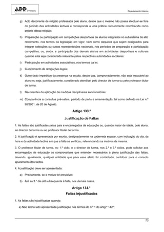 Regulamento Interno



    g) Acto decorrente da religião professada pelo aluno, desde que o mesmo não possa efectuar-se fora
         do período das actividades lectivas e corresponda a uma prática comummente reconhecida como
         própria dessa religião;

    h) Preparação ou participação em competições desportivas de alunos integrados no subsistema do alto
         rendimento, nos termos da legislação em vigor, bem como daqueles que sejam designados para
         integrar selecções ou outras representações nacionais, nos períodos de preparação e participação
         competitiva, ou, ainda, a participação dos demais alunos em actividades desportivas e culturais
         quando esta seja considerada relevante pelas respectivas autoridades escolares;

    i)   Participação em actividades associativas, nos termos da lei;

    j)   Cumprimento de obrigações legais;

    k) Outro facto impeditivo da presença na escola, desde que, comprovadamente, não seja imputável ao
         aluno ou seja, justificadamente, considerado atendível pelo director de turma ou pelo professor titular
         de turma;

    l)   Decorrentes da aplicação de medidas disciplinares sancionatórias;

    m) Comparência a consultas pré-natais, período de parto e amamentação, tal como definido na Lei n.º
         90/2001, de 20 de Agosto.

                                                Artigo 133.º

                                          Justificação de Faltas

1. As faltas são justificadas pelos pais e encarregados de educação ou, quando maior de idade, pelo aluno,
ao director de turma ou ao professor titular de turma.

2. A justificação é apresentada por escrito, designadamente na caderneta escolar, com indicação do dia, da
hora e da actividade lectiva em que a falta se verificou, referenciando os motivos da mesma.

3. O professor titular de turma, no 1.º ciclo, e o director de turma, nos 2.º e 3.º ciclos, pode solicitar aos
encarregados de educação os comprovativos que entender necessários à plena justificação das faltas,
devendo, igualmente, qualquer entidade que para esse efeito for contactada, contribuir para o correcto
apuramento dos factos.

4. A justificação deve ser apresentada:

    a) Previamente, se o motivo for previsível;

    b) Até ao 3.° dia útil subsequente à falta, nos demais casos.

                                                Artigo 134.°
                                           Faltas Injustificadas

1. As faltas são injustificadas quando:

   a) Não tenha sido apresentada justificação nos termos do n.º 1 do artig.º 142º;



                                                                                                              73
 