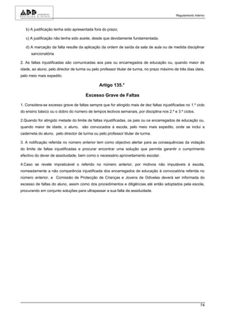 Regulamento Interno



   b) A justificação tenha sido apresentada fora do prazo;

   c) A justificação não tenha sido aceite, desde que devidamente fundamentada;

   d) A marcação da falta resulte da aplicação da ordem de saída da sala de aula ou de medida disciplinar
      sancionatória.

2. As faltas injustificadas são comunicadas aos pais ou encarregados de educação ou, quando maior de
idade, ao aluno, pelo director de turma ou pelo professor titular de turma, no prazo máximo de três dias úteis,
pelo meio mais expedito.

                                               Artigo 135.°

                                       Excesso Grave de Faltas

1. Considera-se excesso grave de faltas sempre que for atingido mais de dez faltas injustificadas no 1.º ciclo
do ensino básico ou o dobro do número de tempos lectivos semanais, por disciplina nos 2.º e 3.º ciclos.

2.Quando for atingido metade do limite de faltas injustificadas, os pais ou os encarregados de educação ou,
quando maior de idade, o aluno, são convocados à escola, pelo meio mais expedito, onde se inclui a
caderneta do aluno, pelo director de turma ou pelo professor titular de turma.

3. A notificação referida no número anterior tem como objectivo alertar para as consequências da violação
do limite de faltas injustificadas e procurar encontrar uma solução que permita garantir o cumprimento
efectivo do dever de assiduidade, bem como o necessário aproveitamento escolar.

4.Caso se revele impraticável o referido no número anterior, por motivos não imputáveis à escola,
nomeadamente a não comparência injustificada dos encarregados de educação à convocatória referida no
número anterior, a Comissão de Protecção de Crianças e Jovens de Odivelas deverá ser informada do
excesso de faltas do aluno, assim como dos procedimentos e diligências até então adoptados pela escola,
procurando em conjunto soluções para ultrapassar a sua falta de assiduidade.




                                                                                                             74
 