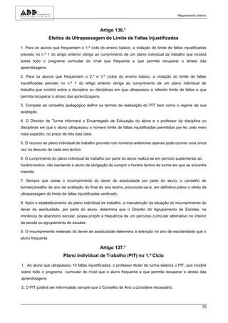 Regulamento Interno



                                                Artigo 136.°
                   Efeitos da Ultrapassagem do Limite de Faltas Injustificadas

1. Para os alunos que frequentam o 1.º ciclo do ensino básico, a violação do limite de faltas injustificadas
previsto no n.º 1 do artigo anterior obriga ao cumprimento de um plano individual de trabalho que incidirá
sobre todo o programa curricular do nível que frequenta e que permita recuperar o atraso das
aprendizagens.

2. Para os alunos que frequentam o 2.º e 3.º ciclos do ensino básico, a violação do limite de faltas
injustificadas previsto no n.º 1 do artigo anterior obriga ao cumprimento de um plano individual de
trabalho,que incidirá sobre a disciplina ou disciplinas em que ultrapassou o referido limite de faltas e que
permita recuperar o atraso das aprendizagens.

3. Compete ao conselho pedagógico definir os termos da realização do PIT bem como o regime da sua
avaliação.

4. O Director de Turma informará o Encarregado de Educação do aluno e o professor da disciplina ou
disciplinas em que o aluno ultrapassou o número limite de faltas injustificadas permitidas por lei, pelo meio
mais expedito, no prazo de três dias úteis.

5. O recurso ao plano individual de trabalho previsto nos números anteriores apenas pode ocorrer uma única
vez no decurso de cada ano lectivo.

6. O cumprimento do plano individual de trabalho por parte do aluno realiza-se em período suplementar ao
horário lectivo, não isentando o aluno da obrigação de cumprir o horário lectivo da turma em que se encontra
inserido.

7. Sempre que cesse o incumprimento do dever de assiduidade por parte do aluno, o conselho de
turma/conselho de ano de avaliação do final do ano lectivo pronunciar-se-á, em definitivo,sobre o efeito da
ultrapassagem do limite de faltas injustificadas verificado.

8. Após o estabelecimento do plano individual de trabalho, a manutenção da situação do incumprimento do
dever de assiduidade, por parte do aluno, determina que o Director do Agrupamento de Escolas, na
iminência de abandono escolar, possa propôr a frequência de um percurso curricular alternativo no interior
da escola ou agrupamento de escolas.

9. O incumprimento reiterado do dever de assiduidade determina a retenção no ano de escolaridade que o
aluno frequenta.

                                                Artigo 137.°
                          Plano Individual de Trabalho (PIT) no 1.º Ciclo

1. Ao aluno que ultrapassou 10 faltas injustificadas, o professor titular de turma elabora o PIT, que incidirá
sobre todo o programa curricular do nível que o aluno frequenta e que permita recuperar o atraso das
aprendizagens.

2. O PIT poderá ser reformulado sempre que o Conselho de Ano o considere necessário.




                                                                                                            75
 
