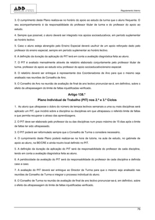 Regulamento Interno



3. O cumprimento deste Plano realiza-se no horário do apoio ao estudo da turma que o aluno frequenta. O
seu acompanhamento é da responsabilidade do professor titular de turma e do professor do apoio ao
estudo.

4. Sempre que possível, o aluno deverá ser integrado nos apoios socioeducativos, em período suplementar
ao horário lectivo.

5. Caso o aluno esteja abrangido pelo Ensino Especial deverá usufruir de um apoio reforçado dado pelo
professor do ensino especial, sempre em período suplementar ao horário lectivo.

6. A definição da duração da aplicação do PIT terá em conta a avaliação diagnóstica feita ao aluno.

7. O PIT é avaliado mensalmente através de relatório elaborado conjuntamente pelo professor titular de
turma, professor do apoio ao estudo e/ou professor do apoio socioeducativo/ensino especial.

8. O relatório deverá ser entregue à representante dos Coordenadores de Ano para que o mesmo seja
analisado nas reuniões de Conselho de Ano.

9. O Conselho de Ano na reunião de avaliação de final de ano lectivo pronunciar-se-á, em definitivo, sobre o
efeito da ultrapassagem do limite de faltas injustificadas verificado.

                                                Artigo 138.°
                      Plano Individual de Trabalho (PIT) nos 2.º e 3.º Ciclos

1. Ao aluno que ultrapasse o dobro do número de tempos lectivos semanais a uma ou mais disciplinas será
aplicado um PIT, que incidirá sobre a disciplina ou disciplinas em que ultrapassou o referido limite de faltas
e que permita recuperar o atraso das aprendizagens.

2. O PIT deve ser elaborado pelo professor da ou das disciplinas num prazo máximo de 15 dias após o limite
de faltas ter sido ultrapassado.

3. O PIT poderá ser reformulado sempre que o Conselho de Turma o considere necessário.

4. O cumprimento deste Plano poderá realizar-se na hora de tutoria, na aula de estudo, no gabinete de
apoio ao aluno, na BE/CRE e ainda noutro local definido no PIT.

5. A definição da duração da aplicação do PIT será da responsabilidade do professor de cada disciplina,
tendo em conta a avaliação diagnóstica feita ao aluno.

6. A peridiocidade da avaliação do PIT será da responsabilidade do professor de cada disciplina e definida
caso a caso.

7. A avaliação do PIT deverá ser entregue ao Director de Turma para que o mesmo seja analisado nas
reuniões de Conselho de Turma e integrar o processo individual do aluno.

8. O Conselho de Turma na reunião de avaliação de final de ano lectivo pronunciar-se-á, em definitivo, sobre
o efeito da ultrapassagem do limite de faltas injustificadas verificado.




                                                                                                            76
 