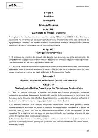 Regulamento Interno



                                                Secção V
                                                Disciplina

                                               Subsecção I

                                         Infracção Disciplinar

                                               Artigo 139.º
                               Qualificação de Infracção Disciplinar

A violação pelo aluno de algum dos deveres previstos no artigo 15.º da Lei n.º 39/2010, de 2 de Setembro, e
no presente RI, em termos que se revelem perturbadores do funcionamento normal das actividades do
Agrupamento de Escolas ou das relações no âmbito da comunidade educativa, constitui infracção passível
da aplicação de medida correctiva ou medida disciplinar sancionatória.

                                               Artigo 140.º
                                     Participação de Ocorrência

1. O professor ou membro do pessoal não docente que presencie ou tenha conhecimento de
comportamentos susceptíveis de constituir infracção disciplinar nos termos do artigo anterior deve participá -
- los imediatamente ao Director do Agrupamento de Escolas.

2. O aluno que presencie comportamentos referidos no número anterior deve comunicá-los imediatamente
ao professor titular de turma ou ao director de turma, o qual, no caso de os considerar graves ou muito
graves, os participa,no prazo de um dia útil, ao Director do Agrupamento de Escolas.

                                              Subsecção II

                Medidas Correctivas e Medidas Disciplinares Sancionatórias

                                               Artigo 141.º
        Finalidades das Medidas Correctivas e das Disciplinares Sancionatórias

1. Todas as medidas correctivas e medidas disciplinares sancionatórias prosseguem finalidades
pedagógicas, preventivas, dissuasoras e de integração, visando, de forma sustentada, o cumprimento dos
deveres do aluno, o respeito pela autoridade dos professores no exercício da sua actividade profissional e
dos demais funcionários, bem como a segurança de toda a comunidade educativa.

2. As medidas correctivas e as medidas disciplinares sancionatórias visam ainda garantir o normal
prosseguimento das actividades da escola, a correcção do comportamento perturbador e o reforço da
formação cívica do aluno, com vista ao desenvolvimento equilibrado da sua personalidade, da sua
capacidade de se relacionar com os outros, da sua plena integração na comunidade educativa, do seu
sentido de responsabilidade e das suas aprendizagens.
3. As medidas disciplinares sancionatórias, tendo em conta a especial relevância do dever violado e a
gravidade da infracção praticada, prosseguem igualmente, para além das identificadas no número anterior,
finalidades punitivas.



                                                                                                            77
 