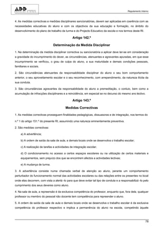Regulamento Interno



4. As medidas correctivas e medidas disciplinares sancionatórias, devem ser aplicadas em coerência com as
necessidades educativas do aluno e com os objectivos da sua educação e formação, no âmbito do
desenvolvimento do plano de trabalho da turma e do Projecto Educativo da escola e nos termos deste RI.

                                               Artigo 142.º

                               Determinação da Medida Disciplinar

1. Na determinação da medida disciplinar correctiva ou sancionatória a aplicar deve ter-se em consideração
a gravidade do incumprimento do dever, as circunstâncias, atenuantes e agravantes apuradas, em que esse
incumprimento se verificou, o grau de culpa do aluno, a sua maturidade e demais condições pessoais,
familiares e sociais.

2. São circunstâncias atenuantes da responsabilidade disciplinar do aluno o seu bom comportamento
anterior, o seu aproveitamento escolar e o seu reconhecimento, com arrependimento, da natureza ilícita da
sua conduta.

3. São circunstâncias agravantes da responsabilidade do aluno a premeditação, o conluio, bem como a
acumulação de infracções disciplinares e a reincidência, em especial se no decurso do mesmo ano lectivo.

                                               Artigo 143.º

                                          Medidas Correctivas

1. As medidas correctivas prosseguem finalidades pedagógicas, dissuasoras e de integração, nos termos do

n.º 1 do artigo 151.º do presente RI, assumindo uma natureza eminentemente preventiva.

2. São medidas correctivas:

     a) A advertência;

     b) A ordem de saída da sala de aula, e demais locais onde se desenvolva o trabalho escolar;

     c) A realização de tarefas e actividades de integração escolar;

     d) O condicionamento no acesso a certos espaços escolares ou na utilização de certos materiais e
     equipamentos, sem prejuízo dos que se encontrem afectos a actividades lectivas;

     e) A mudança de turma.

3. A advertência consiste numa chamada verbal de atenção ao aluno, perante um comportamento
perturbador do funcionamento normal das actividades escolares ou das relações entre os presentes no local
onde elas decorrem, com vista a alertá -lo para que deve evitar tal tipo de conduta e a responsabilizá -lo pelo
cumprimento dos seus deveres como aluno.

4. Na sala de aula, a repreensão é da exclusiva competência do professor, enquanto que, fora dela, qualquer
professor ou membro do pessoal não docente tem competência para repreender o aluno.

5. A ordem de saída da sala de aula e demais locais onde se desenvolva o trabalho escolar é da exclusiva
competência do professor respectivo e implica a permanência do aluno na escola, competindo àquele



                                                                                                             78
 