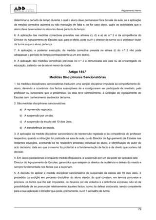 Regulamento Interno



determinar o período de tempo durante o qual o aluno deve permanecer fora da sala de aula, se a aplicação
da medida correctiva acarreta ou não marcação de falta e, se for caso disso, quais as actividades que o
aluno deve desenvolver no decurso desse período de tempo.

6. A aplicação das medidas correctivas previstas nas alíneas c), d) e e) do n.º 2 é da competência do
Director do Agrupamento de Escolas que, para o efeito, pode ouvir o director de turma ou o professor titular
da turma a que o aluno pertença.

7. A aplicação, e posterior execução, da medida correctiva prevista na alínea d) do n.º 2 não pode
ultrapassar o período de tempo correspondente a um ano lectivo.

8. A aplicação das medidas correctivas previstas no n.º 2 é comunicada aos pais ou ao encarregado de
educação, tratando -se de aluno menor de idade.

                                               Artigo 144.º
                              Medidas Disciplinares Sancionatórias

1. As medidas disciplinares sancionatórias traduzem uma sanção disciplinar imputada ao comportamento do
aluno, devendo a ocorrência dos factos susceptíveis de a configurarem ser participada de imediato, pelo
professor ou funcionário que a presenciou, ou dela teve conhecimento, à Direcção do Agrupamento de
Escolas com conhecimento ao director de turma.

2. São medidas disciplinares sancionatórias:

    a) A repreensão registada;

    b) A suspensão por um dia;

    c) A suspensão da escola até 10 dias úteis;

    d) A transferência de escola.

3. A aplicação da medida disciplinar sancionatória de repreensão registada é da competência do professor
respectivo, quando a infracção for praticada na sala de aula, ou do Director do Agrupamento de Escolas nas
restantes situações, averbando-se no respectivo processo individual do aluno, a identificação do autor do
acto decisório, data em que o mesmo foi proferido e a fundamentação de facto e de direito que norteou tal
decisão.

4. Em casos excepcionais e enquanto medida dissuasora, a suspensão por um dia pode ser aplicada pelo
Director do Agrupamento de Escolas, garantidos que estejam os direitos de audiência e defesa do visado e
sempre fundamentada nos factos que a suportam.

5. A decisão de aplicar a medida disciplinar sancionatória de suspensão da escola até 10 dias úteis, é
precedida da audição em processo disciplinar do aluno visado, do qual constam, em termos concretos e
precisos, os factos que lhe são imputados, os deveres por ele violados e a referência expressa, não só da
possibilidade de se pronunciar relativamente àqueles factos, como da defesa elaborada, sendo competente
para a sua aplicação o Director que pode, previamente, ouvir o conselho de turma.




                                                                                                           79
 