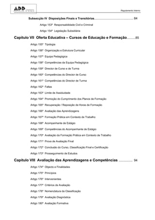 Regulamento Interno


        Subsecção IV Disposições Finais e Transitórias............................................. 84

                  Artigo 153º Responsabilidade Civil e Criminal

                  Artigo 154º Legislação Subsidiária

Capítulo VII Oferta Educativa – Cursos de Educação e Formação..........85
          Artigo 155º Tipologia

          Artigo 156º Organização e Estrutura Curricular

          Artigo 157º Equipa Pedagógica

          Artigo 158º Competências da Equipa Pedagógica

          Artigo 159º Director de Curso e de Turma

          Artigo 160º Competências do Director de Curso

          Artigo 161º Competências do Director de Turma

          Artigo 162º Faltas

          Artigo 163º Limite de Assiduidade

          Artigo 164º Promoção do Cumprimento dos Planos de Formação

          Artigo 165º Recuperação / Reposição de Horas de Formação

          Artigo 166º Avaliação das Aprendizagens

          Artigo 167º Formação Prática em Contexto de Trabalho

          Artigo 168º Acompanhante de Estágio

          Artigo 169º Competências do Acompanhante de Estágio

          Artigo 170º Avaliação da Formação Prática em Contexto de Trabalho

          Artigo 171º Prova de Avaliação Final

          Artigo 172º Conclusão do Curso, Classificação Final e Certificação

          Artigo 173º Prosseguimento de Estudos

Capítulo VIII Avaliação das Aprendizagens e Competências ................ 94
          Artigo 174º Objecto e Finalidades

          Artigo 175º Princípios

          Artigo 176º Intervenientes

          Artigo 177º Critérios de Avaliação

          Artigo 178º Nomenclatura da Classificação

          Artigo 179º Avaliação Diagnóstica

          Artigo 180º Avaliação Formativa
 