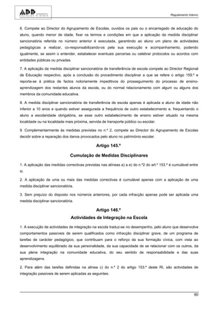 Regulamento Interno



6. Compete ao Director do Agrupamento de Escolas, ouvidos os pais ou o encarregado de educação do
aluno, quando menor de idade, fixar os termos e condições em que a aplicação da medida disciplinar
sancionatória referida no número anterior é executada, garantindo ao aluno um plano de actividades
pedagógicas a realizar, co-responsabilizando-os pela sua execução e acompanhamento, podendo
igualmente, se assim o entender, estabelecer eventuais parcerias ou celebrar protocolos ou acordos com
entidades públicas ou privadas.

7. A aplicação da medida disciplinar sancionatória de transferência de escola compete ao Director Regional
de Educação respectivo, após a conclusão do procedimento disciplinar a que se refere o artigo 159.º e
reporta-se à prática de factos notoriamente impeditivos do prosseguimento do processo de ensino-
aprendizagem dos restantes alunos da escola, ou do normal relacionamento com algum ou alguns dos
membros da comunidade educativa.

8. A medida disciplinar sancionatória de transferência de escola apenas é aplicada a aluno de idade não
inferior a 10 anos e quando estiver assegurada a frequência de outro estabelecimento e, frequentando o
aluno a escolaridade obrigatória, se esse outro estabelecimento de ensino estiver situado na mesma
localidade ou na localidade mais próxima, servida de transporte público ou escolar.

9. Complementarmente às medidas previstas no n.º 2, compete ao Director do Agrupamento de Escolas
decidir sobre a reparação dos danos provocados pelo aluno no património escolar.

                                              Artigo 145.º

                               Cumulação de Medidas Disciplinares

1. A aplicação das medidas correctivas previstas nas alíneas a) a e) do n.º2 do art.º 153.º é cumulável entre
si.

2. A aplicação de uma ou mais das medidas correctivas é cumulável apenas com a aplicação de uma
medida disciplinar sancionatória.

3. Sem prejuízo do disposto nos números anteriores, por cada infracção apenas pode ser aplicada uma
medida disciplinar sancionatória.

                                              Artigo 146.º
                               Actividades de Integração na Escola

1. A execução de actividades de integração na escola traduz-se no desempenho, pelo aluno que desenvolva
comportamentos passíveis de serem qualificados como infracção disciplinar grave, de um programa de
tarefas de carácter pedagógico, que contribuam para o reforço da sua formação cívica, com vista ao
desenvolvimento equilibrado da sua personalidade, da sua capacidade de se relacionar com os outros, da
sua plena integração na comunidade educativa, do seu sentido de responsabilidade e das suas
aprendizagens.

2. Para além das tarefas definidas na alínea c) do n.º 2 do artigo 153.º deste RI, são actividades de
integração passíveis de serem aplicadas as seguintes:




                                                                                                            80
 