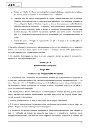 Regulamento Interno



    a) Realizar um trabalho de reflexão sobre comportamentos perturbadores e propostas de remediação
        dos mesmos, sendo no Gabinete de Apoio ao Aluno nos 2.º e 3.º ciclos;

    b) Tarefas de apoio aos serviços do Agrupamento de Escolas – Biblioteca Escolar/Centro de Recursos
        Educativos (elaboração de fichas, consulta documental sobre temas livres e dirigidos, arrumação de
        livros…), Papelaria, Bufete e Refeitório ( ajudar na limpeza desses espaços, recolher tabuleiros,
        controlar a ordem na fila do refeitório …), Secretaria ( realização de tarefas administrativas simples);
        Blocos e espaços exteriores ( ajudar na limpeza e manutenção desses espaços, arrancar ervas
        daninhas, despejar o lixo existente nos caixotes espalhados pelo recinto escolar e nas salas de
        aula…). As tarefas serão adequadas às condições existentes em cada um dos estabelecimentos de
        ensino;

    c) Tarefas de apoio à Direcção do Agrupamento nos 2º e 3º ciclos e às Coordenações de
        Estabelecimento no 1.º ciclo.

3. As tarefas referidas no número anterior são executadas em horário não coincidente com as actividades
lectivas, mas nunca num prazo superior a três semanas. A realização de tais tarefas pode implicar a
utilização de tempos livres, nomeadamente, intervalos.

4. As actividades de integração na escola devem, se necessário e sempre que possível, compreender a
reparação do dano provocado pelo aluno.

                                              Subsecção III
                                        Procedimento Disciplinar

                                               Artigo 147.º

                             Tramitação do Procedimento Disciplinar

1. A competência para a instauração de procedimento disciplinar por comportamentos susceptíveis de
configurarem a aplicação de alguma das medidas disciplinares sancionatórias previstas nas alíneas c) e d)
do n.º 2 do artigo 154.º do RI é do Director do Agrupamento de Escolas, devendo o despacho instaurador e
de nomeação do instrutor, que deve ser um professor da escola, ser proferido no prazo de um dia útil, a
contar do conhecimento da situação.

2. No mesmo prazo, o director notifica os pais ou encarregados de educação do aluno, quando este for
menor, pelo meio mais expedito, designadamente electrónico, telefónico ou por via postal simples para a
morada constante no seu processo.

3. Tratando -se de aluno maior de idade, a notificação é feita ao próprio, pessoalmente.

4. O Director do Agrupamento de Escolas deve notificar o instrutor da sua nomeação no mesmo dia em que
profere o despacho de instauração do procedimento disciplinar.

5. A instrução do procedimento disciplinar é efectuada no prazo máximo de quatro dias úteis, contados da
data de notificação ao instrutor do despacho que instaurou o procedimento disciplinar, sendo
obrigatoriamente realizada, para além das demais diligências consideradas necessárias, a audiência oral



                                                                                                              81
 
