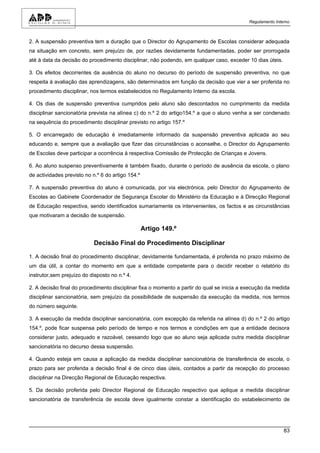 Regulamento Interno



2. A suspensão preventiva tem a duração que o Director do Agrupamento de Escolas considerar adequada
na situação em concreto, sem prejuízo de, por razões devidamente fundamentadas, poder ser prorrogada
até à data da decisão do procedimento disciplinar, não podendo, em qualquer caso, exceder 10 dias úteis.

3. Os efeitos decorrentes da ausência do aluno no decurso do período de suspensão preventiva, no que
respeita à avaliação das aprendizagens, são determinados em função da decisão que vier a ser proferida no
procedimento disciplinar, nos termos estabelecidos no Regulamento Interno da escola.

4. Os dias de suspensão preventiva cumpridos pelo aluno são descontados no cumprimento da medida
disciplinar sancionatória prevista na alínea c) do n.º 2 do artigo154.º a que o aluno venha a ser condenado
na sequência do procedimento disciplinar previsto no artigo 157.º

5. O encarregado de educação é imediatamente informado da suspensão preventiva aplicada ao seu
educando e, sempre que a avaliação que fizer das circunstâncias o aconselhe, o Director do Agrupamento
de Escolas deve participar a ocorrência à respectiva Comissão de Protecção de Crianças e Jovens.

6. Ao aluno suspenso preventivamente é também fixado, durante o período de ausência da escola, o plano
de actividades previsto no n.º 6 do artigo 154.º

7. A suspensão preventiva do aluno é comunicada, por via electrónica, pelo Director do Agrupamento de
Escolas ao Gabinete Coordenador de Segurança Escolar do Ministério da Educação e à Direcção Regional
de Educação respectiva, sendo identificados sumariamente os intervenientes, os factos e as circunstâncias
que motivaram a decisão de suspensão.

                                                   Artigo 149.º

                            Decisão Final do Procedimento Disciplinar

1. A decisão final do procedimento disciplinar, devidamente fundamentada, é proferida no prazo máximo de
um dia útil, a contar do momento em que a entidade competente para o decidir receber o relatório do
instrutor,sem prejuízo do disposto no n.º 4.

2. A decisão final do procedimento disciplinar fixa o momento a partir do qual se inicia a execução da medida
disciplinar sancionatória, sem prejuízo da possibilidade de suspensão da execução da medida, nos termos
do número seguinte.

3. A execução da medida disciplinar sancionatória, com excepção da referida na alínea d) do n.º 2 do artigo
154.º, pode ficar suspensa pelo período de tempo e nos termos e condições em que a entidade decisora
considerar justo, adequado e razoável, cessando logo que ao aluno seja aplicada outra medida disciplinar
sancionatória no decurso dessa suspensão.

4. Quando esteja em causa a aplicação da medida disciplinar sancionatória de transferência de escola, o
prazo para ser proferida a decisão final é de cinco dias úteis, contados a partir da recepção do processo
disciplinar na Direcção Regional de Educação respectiva.

5. Da decisão proferida pelo Director Regional de Educação respectivo que aplique a medida disciplinar
sancionatória de transferência de escola deve igualmente constar a identificação do estabelecimento de




                                                                                                            83
 