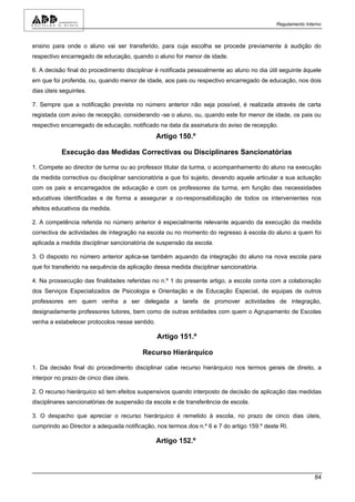 Regulamento Interno



ensino para onde o aluno vai ser transferido, para cuja escolha se procede previamente à audição do
respectivo encarregado de educação, quando o aluno for menor de idade.

6. A decisão final do procedimento disciplinar é notificada pessoalmente ao aluno no dia útil seguinte àquele
em que foi proferida, ou, quando menor de idade, aos pais ou respectivo encarregado de educação, nos dois
dias úteis seguintes.

7. Sempre que a notificação prevista no número anterior não seja possível, é realizada através de carta
registada com aviso de recepção, considerando -se o aluno, ou, quando este for menor de idade, os pais ou
respectivo encarregado de educação, notificado na data da assinatura do aviso de recepção.
                                                Artigo 150.º

           Execução das Medidas Correctivas ou Disciplinares Sancionatórias

1. Compete ao director de turma ou ao professor titular da turma, o acompanhamento do aluno na execução
da medida correctiva ou disciplinar sancionatória a que foi sujeito, devendo aquele articular a sua actuação
com os pais e encarregados de educação e com os professores da turma, em função das necessidades
educativas identificadas e de forma a assegurar a co-responsabilização de todos os intervenientes nos
efeitos educativos da medida.

2. A competência referida no número anterior é especialmente relevante aquando da execução da medida
correctiva de actividades de integração na escola ou no momento do regresso à escola do aluno a quem foi
aplicada a medida disciplinar sancionatória de suspensão da escola.

3. O disposto no número anterior aplica-se também aquando da integração do aluno na nova escola para
que foi transferido na sequência da aplicação dessa medida disciplinar sancionatória.

4. Na prossecução das finalidades referidas no n.º 1 do presente artigo, a escola conta com a colaboração
dos Serviços Especializados de Psicologia e Orientação e de Educação Especial, de equipas de outros
professores em quem venha a ser delegada a tarefa de promover actividades de integração,
designadamente professores tutores, bem como de outras entidades com quem o Agrupamento de Escolas
venha a estabelecer protocolos nesse sentido.

                                                Artigo 151.º

                                         Recurso Hierárquico

1. Da decisão final do procedimento disciplinar cabe recurso hierárquico nos termos gerais de direito, a
interpor no prazo de cinco dias úteis.

2. O recurso hierárquico só tem efeitos suspensivos quando interposto de decisão de aplicação das medidas
disciplinares sancionatórias de suspensão da escola e de transferência de escola.

3. O despacho que apreciar o recurso hierárquico é remetido à escola, no prazo de cinco dias úteis,
cumprindo ao Director a adequada notificação, nos termos dos n.º 6 e 7 do artigo 159.º deste RI.

                                                Artigo 152.º




                                                                                                            84
 
