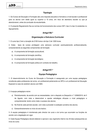Regulamento Interno



                                                Tipologia

1. Os Cursos de Educação e Formação são uma resposta educativa e formativa a nível escolar e profissional
para os alunos com idade igual ou superior a 15 anos, em risco de abandono escolar ou que já
abandonaram, antes da conclusão da escolaridade.

2. O presente Regulamento fixa as normas de funcionamento dos cursos CEF ( tipo 2 e tipo 3) existentes no
Agrupamento.

                                               Artigo156.º

                                Organização e Estrutura Curricular

1. O curso tipo 2 tem a duração de 2109 horas e de tipo 3 de 1200 horas.

2. Estes     tipos de cursos privilegiam uma estrutura curricular acentuadamente profissionalizante,
compreendendo as seguintes componentes de formação:

    a) A componente de formação sociocultural;

    b) A componente de formação científica;

    c) A componente de formação tecnológica;

    d) A componente de formação prática em contexto de trabalho.



                                               Artigo157.º

                                         Equipa Pedagógica

1. O desenvolvimento do Curso de Educação e Formação é assegurado por uma equipa pedagógica
constituída pelos professores da turma, um profissional pertencente ao SPO e um profissional de Educação
Especial no caso de existirem alunos com NEE.



2. A equipa pedagógica reúne:

    a) Periodicamente, de acordo com as necessidades, com o disposto no Despacho n.º 12568/2010, de 5
        de Agosto, com vista a desenvolver e ajustar estratégias eficazes a nível pedagógico e
        comportamental, tendo como meta o sucesso dos alunos;

    b) No final de cada período escolar, com vista a proceder à avaliação sumativa dos alunos;

    c) Extraordinariamente no início do ano lectivo.

3. A equipa pedagógica é coordenada pelo director de curso e de turma que acumulam as funções de
acordo com a legislação em vigor.

4- Cada Equipa Pedagógica deverá elaborar e aprovar o seu regimento interno nos 30 dias subsequentes ao
início do curso.



                                                                                                         86
 