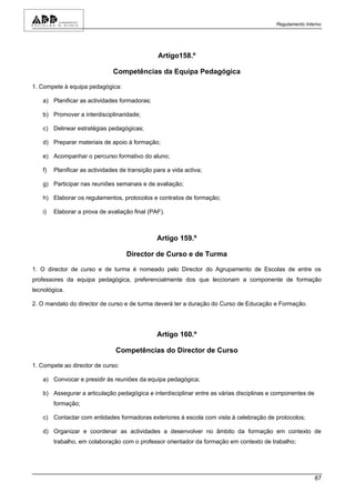 Regulamento Interno




                                                 Artigo158.º

                                Competências da Equipa Pedagógica

1. Compete à equipa pedagógica:

    a) Planificar as actividades formadoras;

    b) Promover a interdisciplinaridade;

    c) Delinear estratégias pedagógicas;

    d) Preparar materiais de apoio à formação;

    e) Acompanhar o percurso formativo do aluno;

    f)   Planificar as actividades de transição para a vida activa;

    g) Participar nas reuniões semanais e de avaliação;

    h) Elaborar os regulamentos, protocolos e contratos de formação;

    i)   Elaborar a prova de avaliação final (PAF).



                                                 Artigo 159.º

                                     Director de Curso e de Turma

1. O director de curso e de turma é nomeado pelo Director do Agrupamento de Escolas de entre os
professores da equipa pedagógica, preferencialmente dos que leccionam a componente de formação
tecnológica.

2. O mandato do director de curso e de turma deverá ter a duração do Curso de Educação e Formação.




                                                 Artigo 160.º

                                 Competências do Director de Curso

1. Compete ao director de curso:

    a) Convocar e presidir às reuniões da equipa pedagógica;

    b) Assegurar a articulação pedagógica e interdisciplinar entre as várias disciplinas e componentes de
         formação;

    c) Contactar com entidades formadoras exteriores à escola com vista à celebração de protocolos;

    d) Organizar e coordenar as actividades a desenvolver no âmbito da formação em contexto de
         trabalho, em colaboração com o professor orientador da formação em contexto de trabalho;




                                                                                                            87
 