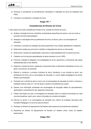 Regulamento Interno



   e) Promover e acompanhar os procedimentos necessários à realização da prova de avaliação final
        (PAF);

   f)   Coordenar e acompanhar a avaliação do curso.

                                               Artigo 161. º

                                Competências do Director de Turma

1. Sem prejuízo de outras competências fixadas na lei, compete ao director de turma:

   a) Analisar a situação da turma e identificar características específicas dos alunos, a ter em conta no
        processo de ensino-aprendizagem;

   b) Assegurar a articulação entre os professores da turma, os alunos, pais e os encarregados de
        educação;

   c) Coordenar o processo de avaliação dos alunos garantindo o seu carácter globalizante e integrador;

   d) Desenvolver acções que promovam e facilitem a integração dos alunos na vida escolar;

   e) Desenvolver o espírito de solidariedade, autonomia e responsabilidade entre os alunos da turma;

   f)   Colaborar com os serviços especializados de apoio educativo e com o SPO;

   g) Promover a eleição do delegado e do subdelegado de turma, garantindo o cumprimento das regras
        estabelecidas para o acto eleitoral;

   h) Organizar o dossier de turma, registando e arquivando todos os elementos respeitantes à turma, em
        geral, e aos alunos, em particular;

   i)   Elaborar e conservar o processo individual do aluno, facultando a sua consulta ao aluno, aos
        professores da turma, pai ou encarregado de educação e a outros órgãos pedagógicos da escola,
        sempre que necessário;

   j)   Contactar com a família do aluno e reunir com os encarregados de educação de modo a conhecer a
        realidade social de cada um, a fim de ajudar a resolver os problemas que surjam;

   k) Garantir uma informação actualizada aos encarregados de educação relativa ao aproveitamento,
        assiduidade e comportamento dos respectivos educandos;

   l)   Prestar informação aos pais e encarregados de educação sobre os módulos leccionados em cada
        uma das disciplinas, assim como, sobre a formação em contexto de trabalho;

   m) Informar os alunos e os encarregados de educação dos critérios de avaliação aprovados pelo
        Conselho Pedagógico no início de cada ano lectivo;

   n) Participar ao Director do Agrupamento de Escolas casos passíveis de procedimento disciplinar;

   o) Apresentar ao director do Agrupamento de Escolas um relatório crítico, anual, do trabalho
        desenvolvido.

                                               Artigo 162.º

                                                                                                             88
 