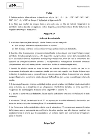 Regulamento Interno



                                                   Faltas

1. Relativamente às faltas aplica-se o disposto nos artigos 136.º, 137.º, 138.º , 139.º, 140.º, 141.º, 142.º,
143.º, 144.º, 145.º e 146.º da Secção IV do Capítulo VI do presente RI.

2. As faltas que resultam da chegada tardia a uma aula e/ou por falta do material indispensável às
actividades lectivas deverão ser registadas no livro de ponto, para conhecimento do director de turma e do
respectivo encarregado de educação.

                                               Artigo 163.º

                                        Limite de Assiduidade

1. Nos Cursos de Educação e Formação, o limiar de assiduidade é o seguinte:
    a) 90% da carga horária total de cada disciplina ou domínio;
    b) 95% da carga horária da componente de formação prática em contexto de trabalho.

2. Quando a falta de assiduidade for devidamente justificada, o aluno deverá estar disponível para realizar
actividades formativas complementares, a fim de permitir o cumprimento do número de horas estabelecido
ou de se desenvolverem os mecanismos de recuperação necessários, tendo em vista o cumprimento dos
objectivos de formação inicialmente previstos. O incumprimento da realização das actividades formativas
complementares terá como consequência a injustificação da falta ou faltas dadas pelo aluno.

3. Quando for atingido metade do limite de faltas, em qualquer disciplina ou domínio, os pais ou os
encarregados de educação são convocados à escola, pelo meio mais expedito, pelo director de turma, com
o objectivo de os alertar para as consequências do excesso grave de faltas e de se encontrar uma solução
que permita garantir o cumprimento efectivo do dever de frequência, bem como o necessário aproveitamento
escolar.

4. O aluno que ultrapasse o limiar de assiduidade terá de cumprir um plano individual de trabalho que incidirá
sobre a disciplina ou as disciplinas em que ultrapassou o referido limite de faltas, por forma a permitir a
recuperação das aprendizagens, de acordo com o artigo 148.º do presente RI.

5. O recurso ao plano individual de trabalho previsto apenas pode ocorrer uma única vez no decurso de cada
ano lectivo.

6. No caso do CEF tipo 2 a realização de um PIT no segundo ano só poderá ocorrer na(s) disciplinas(s) que
ainda não tenha(m) sido alvo de realização de PIT no ano lectivo anterior.

7. Na Componente de Formação Prática não há lugar à aplicação do PIT, considerando as especificidades
da formação, quer no que respeita ao envolvimento de outros agentes, para além dos que trabalham nos
estabelecimentos de ensino, quer à necessidade de um contacto efectivo com o contexto de formação em
posto de trabalho.



                                               Artigo 164.º



                                                                                                            89
 