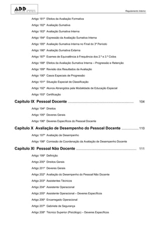 Regulamento Interno


              Artigo 181º Efeitos da Avaliação Formativa

              Artigo 182º Avaliação Sumativa

              Artigo 183º Avaliação Sumativa Interna

              Artigo 184º Expressão da Avaliação Sumativa Interna

              Artigo 185º Avaliação Sumativa Interna no Final do 3º Período

              Artigo 186º Avaliação Sumativa Externa

              Artigo 187º Exames de Equivalência à Frequência dos 2.º e 3.º Ciclos

              Artigo 188º Efeitos da Avaliação Sumativa Interna – Progressão e Retenção

              Artigo 189º Revisão dos Resultados da Avaliação

              Artigo 190º Casos Especiais de Progressão

              Artigo 191º Situação Especial de Classificação

              Artigo 192º Alunos Abrangidos pela Modalidade de Educação Especial

              Artigo 193º Certificação

Capítulo IX Pessoal Docente .........................................................................    104

              Artigo 194º Direitos

              Artigo 195º Deveres Gerais

              Artigo 196º Deveres Específicos do Pessoal Docente

Capítulo X Avaliação de Desempenho do Pessoal Docente ................... 110
              Artigo 197º Avaliação de Desempenho

              Artigo 198º Comissão de Coordenação da Avaliação de Desempenho Docente

Capítulo XI Pessoal Não Docente ................................................................... 111
              Artigo 199º Definição

              Artigo 200º Direitos Gerais

              Artigo 201º Deveres Gerais

              Artigo 202º Avaliação do Desempenho do Pessoal Não Docente

              Artigo 203º Assistentes Técnicos

              Artigo 204º Assistente Operacional

              Artigo 205º Assistente Operacional – Deveres Específicos

              Artigo 206º Encarregado Operacional

              Artigo 207º Gabinete de Segurança

              Artigo 208º Técnico Superior (Psicólogo) – Deveres Específicos
 
