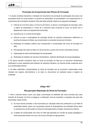 Regulamento Interno



                     Promoção do Cumprimento dos Planos de Formação

1. A escola considera importante a instituição de mecanismos de promoção da participação dos alunos nas
actividades tendo em conta também os deveres de assiduidade, de pontualidade e de empenhamento no
cumprimento das actividades escolares. Para este efeito poderão utilizar-se as seguintes estratégias:

    a) Informar de uma forma clara, no início do ano lectivo, os alunos e encarregados de educação, sobre
         o regime de assiduidade e o dever de o cumprirem para conclusão do curso, de acordo com o
         Regulamento Interno do Agrupamento de Escolas;

    b) Assinatura de um contrato de formação;

    c) Informar os pais e encarregados de educação através de contactos (presenciais, telefónicos ou
         escritos) do excesso de faltas, que comprometam a conclusão do percurso formativo;

    d) Realização de trabalhos práticos que correspondam à compensação das horas de formação em
         falta;

    e) Recuperação das aulas em falta num dia da semana, quando não ocorrem actividades lectivas;

    f)   Organização de aulas individualizadas de compensação;

    g) Realização de trabalhos de natureza interdisciplinar, mediante planificação da equipa pedagógica.

2. Os alunos deverão compensar todas as horas de formação em falta que se encontrem devidamente
justificadas no prazo estipulado pelo professor da respectiva disciplina. As mesmas ficarão suspensas até à
sua compensação efectiva.

3. As faltas justificadas correspondentes às horas de formação que se encontrem compensadas serão
retiradas dos registos administrativos e de todos os documentos de avaliação (pauta e registos de
avaliação).




                                               Artigo 165.º

                       Recuperação/ Reposição de Horas de Formação

1. Face à natureza destes cursos, que exige a leccionação da totalidade das horas previstas para cada
itinerário de formação, de forma a assegurar a certificação, torna-se necessário a reposição das aulas não
leccionadas. Neste sentido:

    a) As horas lectivas previstas e não leccionadas por colocação tardia dos professores ou por falta de
         assiduidade destes, devem ser recuperadas através do prolongamento da actividade lectiva diária
         ou semanal e/ou da diminuição do tempo da interrupção lectiva no Natal, Carnaval e/ou Páscoa;

    b) A gestão da compensação das horas em falta seja planeada em reunião da equipa pedagógica e
         comunicada pelo director de curso e de turma à Direcção do Agrupamento;



                                                                                                            90
 